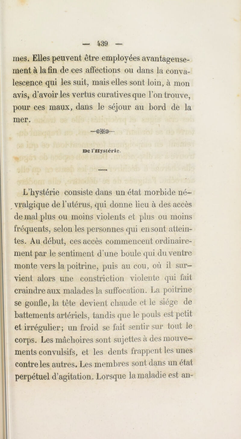 mes. Elles peuvent être employées avantageuse- ment à la fin de ces aftêctions ou dans la conva- lescence qui les suit, mais elles sont loin, à mon avis, d’avoir les vertus curatives que l’on trouve, pour ces maux, dans le séjour au bord de la mer. oc l’Hystérie. L’hystérie consiste dans un état morbide né- vralgique de l’utérus, qui donne lieu à des accès de mal plus ou moins violents et plus ou moins fréquents, selon les personnes qui en sont attein- tes. Au début, ces accès commencent ordinaire- ment par le sentiment d’une boule qui du ventre monte vers la poitrine, puis au cou, où il sim- vient alors une constriction violente qui fait craindre aux malades la suffocation. La poitrine se gonfle, la tête devient chaude et le siège de battements artériels, tandis que le pouls est petit et irrégulier; un froid se fait sentir sur tout le corps. Les mâchoires sont sujettes à des mouve- ments convulsifs, et les dents frappent les unes contre les autres. Les membres sont dans un état perpétuel d’agitation. Lorsque la maladie est au-