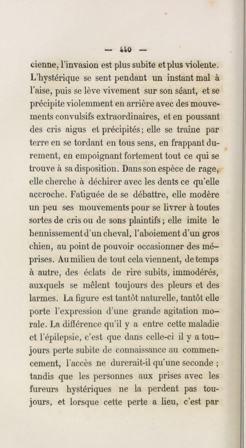 cienne, l’invasion est plus subite et plus violente. L’hystérique se sent pendant un instant mal à l’aise, puis se lève vivement sur son séant, et se précipite violemment en arrière avec des mouve- ments convulsifs extraordinaires, et en poussant des cris aigus et précipités ; elle se traîne par terre en se tordant en tous sens, en frappant du- rement, en empoignant fortement tout ce qui se trouve à sa disposition. Dans son espèce de rage, elle cherche à déchirer avec les dents ce qu’elle accroche. Fatiguée de se débattre, elle modère un peu ses mouvements pour se livrer à toutes sortes de cris ou de sons plaintifs ; elle imite le hennissement d’un cheval, l’aboiement d’un gros chien, au point de pouvoir occasionner des mé- prises. Au milieu de tout cela viennent, de temps à autre, des éclats de rire subits, immodérés, auxquels se mêlent toujours des pleurs et des larmes. La figure est tantôt naturelle, tantôt elle porte l’expression d’une grande agitation mo- rale. La différence qu’il y a entre cette maladie et l’épilepsie, c’est que dans celle-ci il y a tou- jours perte subite de connaissance au commen- cement, l’accès ne durerait-il qu’une seconde ; tandis que les personnes aux prises avec les fureurs hystériques ne la perdent pas tou- jours, et lorsque cette perte a lieu, c’est par