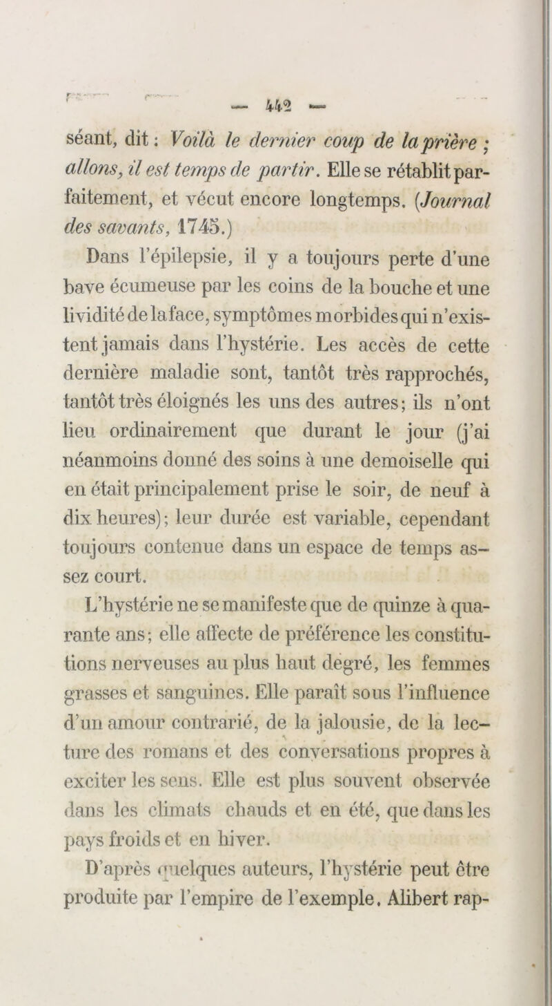 séant, dit : Voilà le dernier coup de la prière ; allons, il est temps de partir. Elle se rétablit par- faitement, et vécut encore longtemps. [Journal des savants, 1745.) Dans l’épilepsie, il y a toujours perte d’une bave écumeuse par les coins de la bouche et une lividité de la face, symptômes morbides qui n’exis- tent jamais dans l’hystérie. Les accès de cette dernière maladie sont, tantôt très rapprochés, tantôt très éloignés les uns des autres ; ils n’ont lieu ordinairement que durant le jour (j’ai néanmoins donné des soins à une demoiselle qui en était principalement prise le soir, de neuf à dix heures) ; leur durée est variable, cependant toujours contenue dans un espace de temps as- sez court. L’hystérie ne se manifeste que de quinze à qua- rante ans; elle affecte de préférence les constitu- tions nerveuses au plus haut degré, les femmes grasses et sanguines. Elle paraît sous l’influence d’un amour contrarié, de la jalousie, de la lec- ture des romans et des conversations propres à exciter les sens. Elle est plus souvent observée dans les climats chauds et en été, que dans les pays froids et en hiver. D’après quelques auteurs, l’hystérie peut être produite par l’empire de l’exemple, Alihert rap-