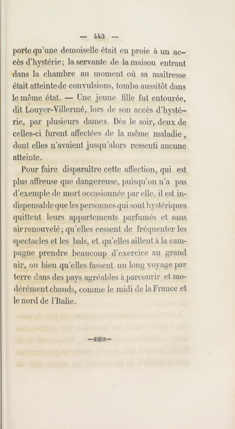 porte qu’une demoiselle était en proie à un ac- cès d’hystérie ; la servante de la maison entrant dans la chambre au moment où sa maîtresse était atteinte de convulsions, tomba aussitôt dans le même état. — Une jeune fille fut entourée, dit Louyer-Villermé, lors de son accès d’hysté- rie, par plusieurs dames. Dès le soir, deux de celles-ci furent affectées de la même maladie, dont elles n’avaient jusqu’alors ressenti aucune atteinte. Pour faire disparaître cette affection, qui est plus affreuse que dangereuse, puisqu’on n’a pas d’exemple de mort occasionnée par elle, il est in- dispensable que les personnes qui sont hystériques quittent leurs appartements parfumés et sans air renouvelé ; qu’elles cessent de fréquenter les spectacles et les bals, et qu’elles aillent à la cam- pagne prendre beaucoup d’exercice au grand air, ou bien qu’elles fassent un long voyage par terre dans des pays agréables à parcourir et mo- dérément chauds, comme le midi de la France et le noi'd de l’Italie.