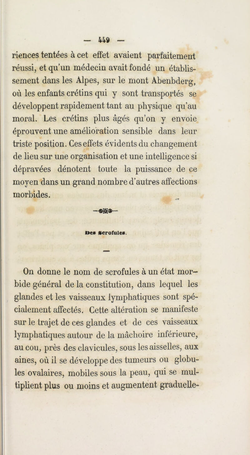 riences tentées à cet effet avaient parfaitement réussi, et qu’un médecin avait fondé un établis- sement dans les Alpes, sur le mont Abenbderg, où les enfants crétins qui y sont transportés se développent rapidement tant au physique qu’au moral. Les crétins plus âgés qu’on y envoie éprouvent une amélioration sensible dans leur triste position. Ces effets évidents du changement de lieu sur une organisation et une intelligence si dépravées dénotent toute la puissance de ce moyen dans un grand nombre d’autres affections morbides. AT Dem «crorulea. On donne le nom de scrofules à un état mor- bide général de la constitution, dans lequel les glandes et les vaisseaux lymphatiques sont spé- cialement affectés. Cette altération se manifeste sur le trajet de ces glandes et de ces vaisseaux lymphatiques autour de la mâchoire inférieure, au cou, près des clavicules, sous les aisselles, aux aines, où il se développe des tumeurs ou globu- les ovalaires, mobiles sous la peau, qui se mul- tiplient plus ou moins et augmentent graduelle-