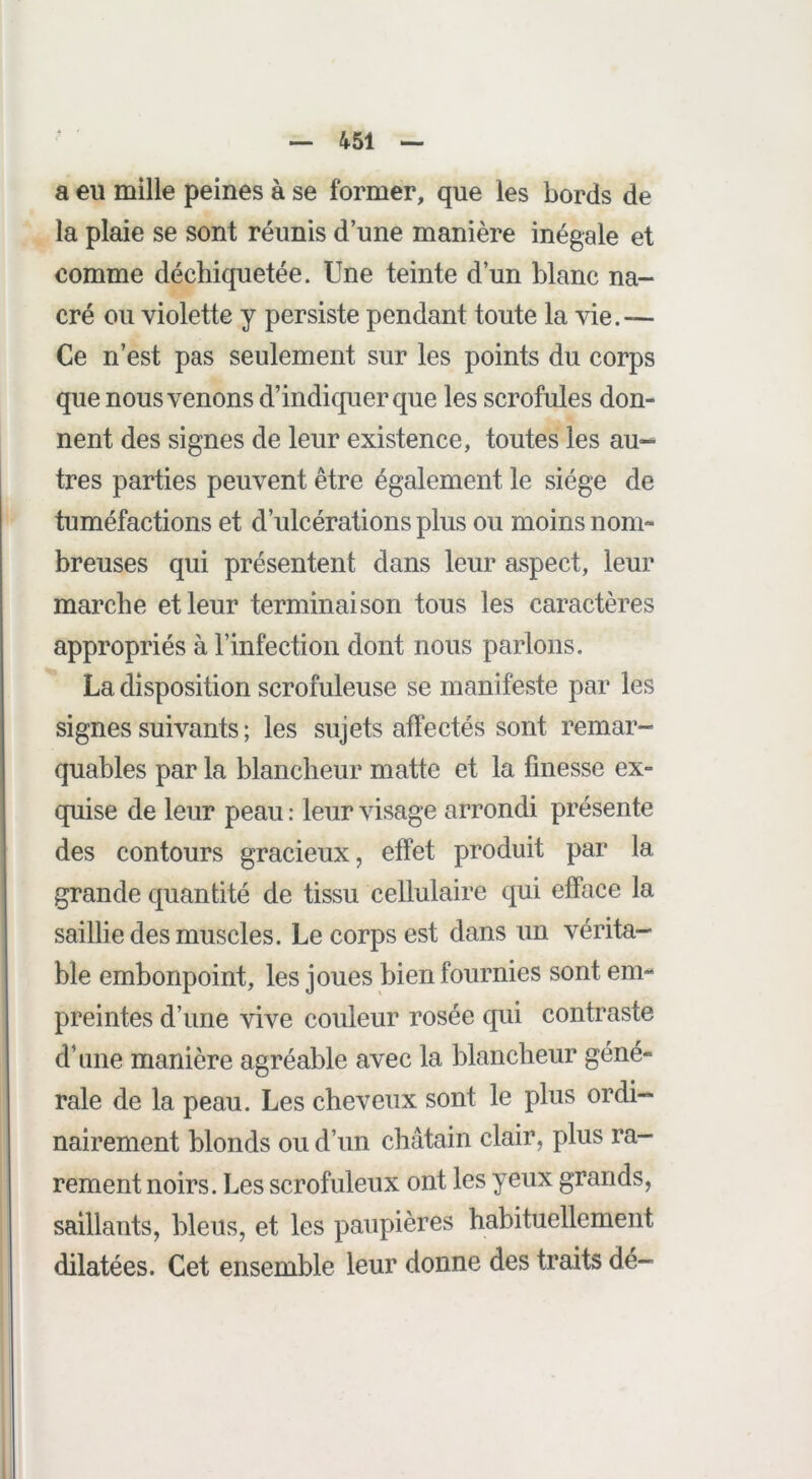 a eu mille peines à se former, que les bords de la plaie se sont réunis d’une manière inégale et comme déchiquetée. Une teinte d’un blanc na- cré ou violette y persiste pendant toute la vie.— Ce n’est pas seulement sur les points du corps que nous venons d’indiquer que les scrofules don- nent des signes de leur existence, toutes les au^ très parties peuvent être également le siège de tuméfactions et d’ulcérations plus ou moins nom- breuses qui présentent dans leur aspect, leur marche et leur terminaison tous les caractères appropriés à l’infection dont nous parlons. La disposition scrofuleuse se manifeste par les signes suivants ; les sujets affectés sont remar- quables par la blancheur matte et la finesse ex- quise de leur peau : leur visage arrondi présente des contours gracieux, effet produit par la grande quantité de tissu cellulaire qui efface la saillie des muscles. Le corps est dans un vérita- ble embonpoint, les joues bien fournies sont em- preintes d’une vive couleur rosée cjui contraste d’une manière agréable avec la blancheur géné- rale de la peau. Les cheveux sont le plus ordi- nairement blonds ou d’un châtain clair, plus ra- rement noirs. Les scrofuleux ont les yeux grands, saillants, bleus, et les paupières habituellement dilatées. Cet ensemble leur donne des traits dé-