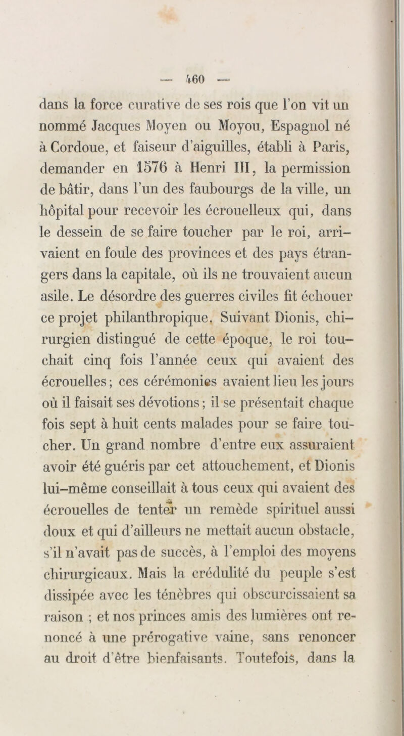 V60 dans la force curative de ses rois que l’on vit un nommé Jacques Moyen ou Moyoïi, Espagnol né à Cordoue, et faiseur d’aiguilles, établi à Paris, demander en 1576 à Henri III, la permission de bâtir, dans l’un des faubourgs de la ville, un hôpital pour recevoir les écrouelleux qui, dans le dessein de se faire toucher par le roi, arri- vaient en foule des provinces et des pays étran- gers dans la capitale, où ils ne trouvaient aucun asile. Le désordre des guerres civiles fit échouer ce projet philanthropique. Suivant Dionis, chi- rurgien distingué de cette époque, le roi tou- chait cinq fois rannée ceux qui avaient des écrouelles; ces cérémonies avaient lieu les jours où il faisait ses dévotions ; il se présentait chaque fois sept à huit cents malades pour se faire tou- cher. Un grand nombre d’entre eux assuraient avoir été guéris par cet attouchement, et Dionis lui-même conseillait à tous ceux qui avaient des écrouelles de tentei’ un remède spirituel aussi doux et qui d’ailleurs ne mettait aucun obstacle, s’il n’avait pas de succès, à l’emploi des moyens chirurgicaux. Mais la crédulité du peuple s’est dissipée avec les ténèbres qui obscurcissaient sa raison ; et nos princes amis des lumières ont re- noncé à une prérogative vaine, sans renoncer au droit d’être bienfaisants. Toutefois, dans la