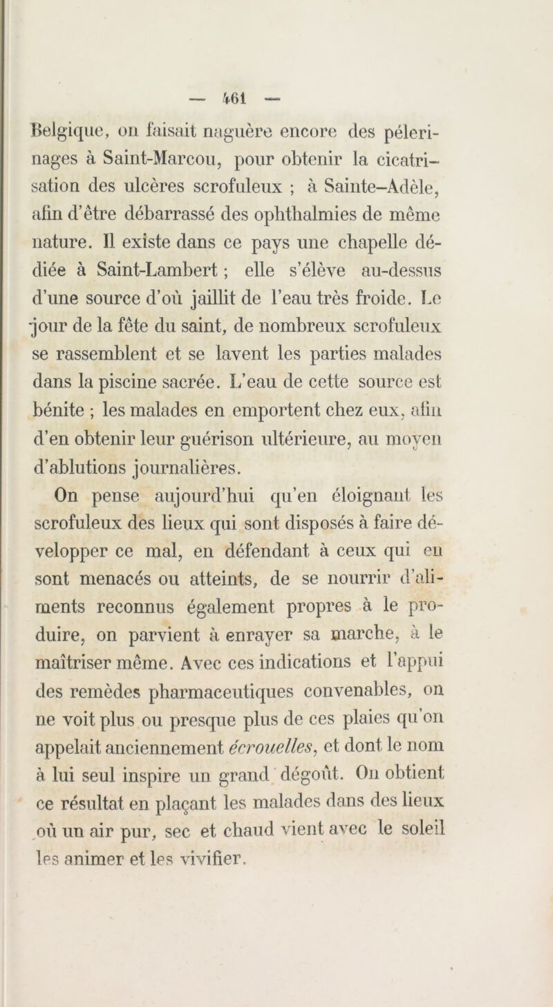 Belgique, on faisait naguère encore des pèleri- nages à Saint-Marcou, pour obtenir la cicatri- sation des ulcères scrofuleux ; à Sainte-Adèle, afin d’être débarrassé des ophthalmies de même nature. Il existe dans ce pays une chapelle dé- diée à Saint-Lambert ; elle s’élève au-dessus d’une source d’où jaillit de l’eau très froide. Le jour de la fête du saint, de nombreux scrofuleux se rassemblent et se lavent les parties malades dans la piscine sacrée. L’eau de cette source est bénite ; les malades en emportent chez eux, aliii d’en obtenir leur guérison ultérieure, au moyen d’ablutions journalières. On pense aujourd’hui qu’en éloignant les scrofuleux des lieux qui sont disposés à faire dé- velopper ce mal, en défendant à ceux qui eu sont menacés ou atteints, de se nourrir d’ali- ments reconnus également propres à le pro- duire, on parvient à enrayer sa marche, à le maîtriser même. Avec ces indications et l’appui des remèdes pharmaceutiques convenables, on ne voit plus ou presque plus de ces plaies qu’on appelait anciennement écrouelles^ et dont le nom à lui seul inspire un grand ' dégoût. On obtient ce résultat en plaçant les malades dans des lieux ,où un air pur, sec et chaud vient avec le soleil les animer et les vivifier.