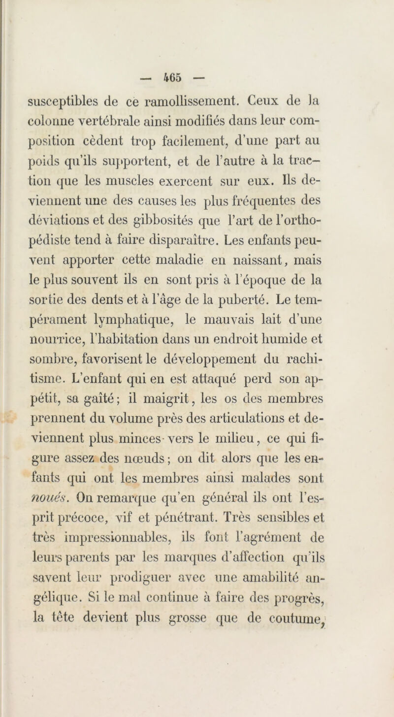 susceptibles de ce ramollissement. Ceux de )a coloime vertébrale ainsi modifiés dans leur com- position cèdent trop facilement, d’une part au poids qu’ils siij»portent, et de l’autre à la trac- tion que les muscles exercent sur eux. Ils de- viennent une des causes les plus fréquentes des déviations et des gibbosités que l’art de l’ortho- pédiste tend à faire disparaître. Les enfants peu- vent apporter cette maladie en naissant, mais le plus souvent ils en sont pris à l’époque de la sortie des dents et à l’âge de la puberté. Le tem- pérament lymphatique, le mauvais lait d’une nourrice, l’habitation dans un endroit humide et sombre, favorisent le développement du rachi- tisme. L’enfant qui en est attaqué perd son ap- pétit, sa gaîté ; il maigrit, les os des membres prennent du volume près des articulations et de- viennent plus minces-vers le milieu, ce qui fi- gure assez des nœuds ; on dit alors que les en- fants qui ont les membres ainsi malades sont noués. On remarque qu’en général ils ont l’es- prit précoce, vif et pénétrant. Très sensibles et très impressionnables, ils font l’agrément de leurs parents par les marques d’affection qu’ils savent leur prodiguer avec une amabilité an- gélique. Si le mal continue à faire des progrès, la tète devient plus grosse que de coutume,