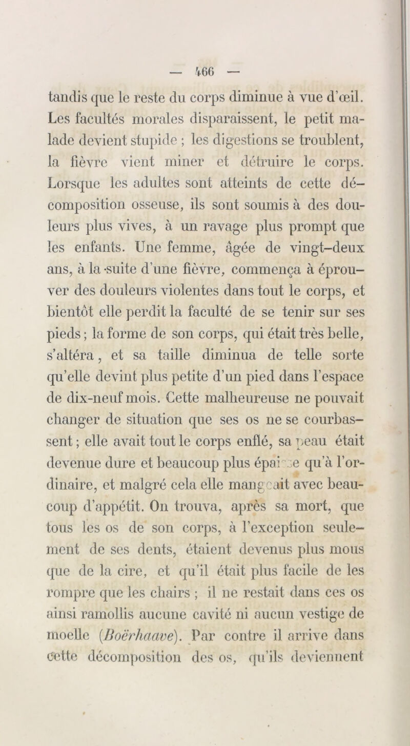 V66 tandis que le reste du corps diminue à vue d’œil. Les facultés morales disparaissent, le petit ma- lade devient stiq)ide ; les digestions se troublent, la fièvre vient miner et détruire le corps. Lorsque les adultes sont atteints de cette dé- composition osseuse, ils sont soumis à des dou- leurs plus vives, à un ravage plus prompt que les enfants. Une femme, âgée de vingt-deux ans, à la -suite d’une fièvre, commença à éprou- ver des douleurs violentes dans tout le corps, et bientôt elle perdit la faculté de se tenir sur ses pieds ; la forme de son corps, qui était très belle, s’altéra, et sa taille diminua de telle sorte qu’elle devint plus petite d’un pied dans l’espace de dix-neuf mois. Cette malheureuse ne pouvait changer de situation que ses os ne se courbas- sent ; elle avait tout le corps enflé, sa peau était devenue dure et beaucoup plus épai'':;e qu’à l’or- dinaire, et malgré cela elle mangeait avec beau- coup d’appétit. On trouva, après sa mort, que tous les os de son corps, à l’exception seule- ment de ses dents, étaient devenus plus mous que de la cire, et qu’il était plus facile de les rompre que les chairs ; il ne restait dans ces os ainsi ramollis aucune cavité ni aucun vestige de moelle [Boërhaavé). Par contre il arrive dans Cette décomposition des os, cfu’ils deviennent