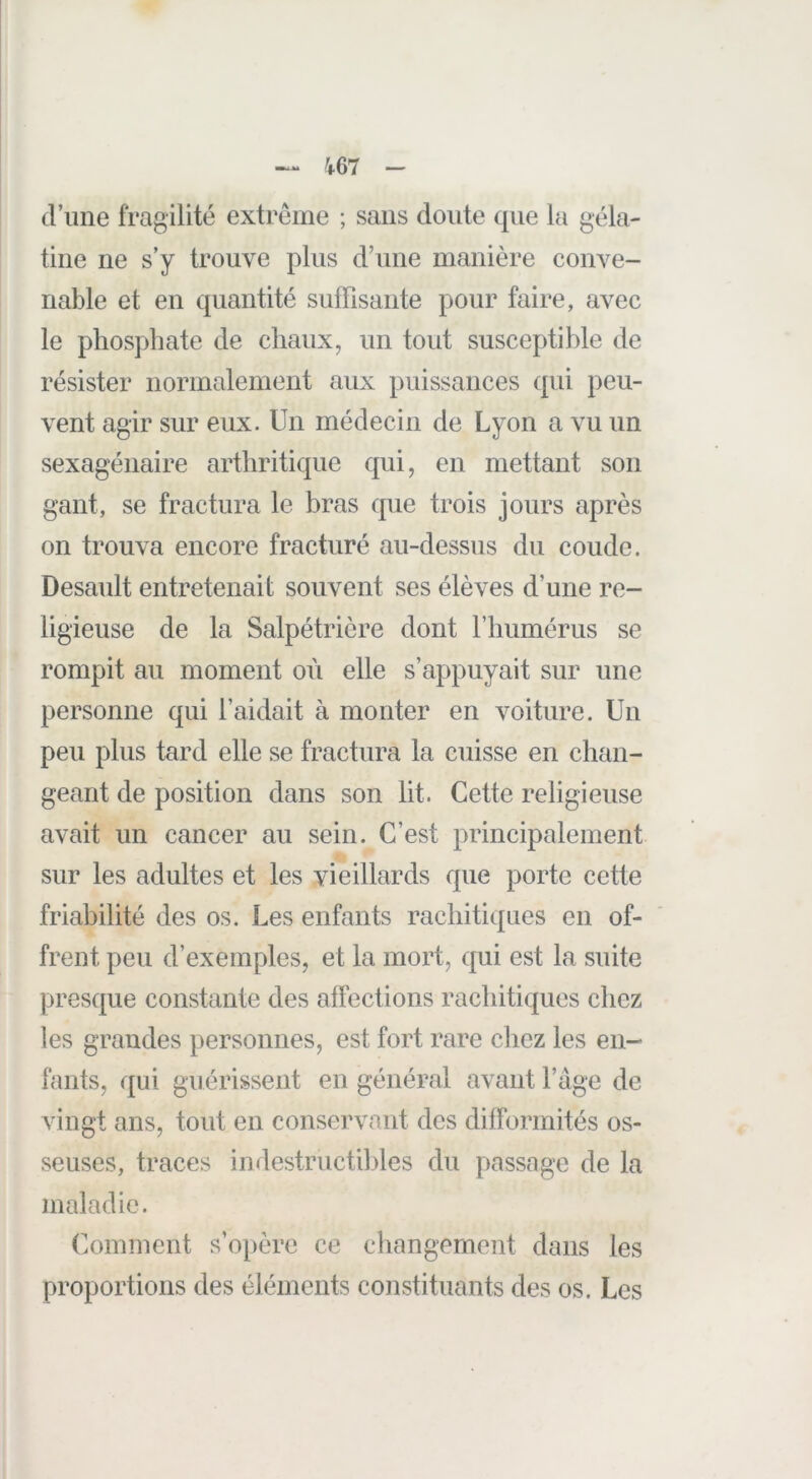 d’une fragilité extrême ; sans doute que la géla- tine ne s’y trouve plus d’une manière conve- nable et en quantité suffisante pour faire, avec le phosphate de chaux, un tout susceptible de résister normalement aux puissances (pii peu- vent agir sur eux. Un médecin de Lyon a vu un sexagénaire arthritique qui, en mettant son gant, se fractura le bras c|ue trois jours après on trouva encore fracturé au-dessus du coude. Desault entretenait souvent ses élèves d’une re- ligieuse de la Salpétrière dont riiumérus se rompit au moment où elle s’appuyait sur une personne qui l’aidait à monter en voiture. Un peu plus tard elle se fractura la cuisse en chan- geant de position dans son lit. Cette religieuse avait un cancer au sein. C’est principalement sur les adultes et les vieillards que porte cette friabilité des os. Les enfants rachitiques en of- frent peu d’exemples, et la mort, cjui est la suite prescpie constante des affections rachitiques chez les grandes personnes, est fort rare cliez les en- fants, qui guérissent en général avant l’age de vingt ans, tout en conservant des difformités os- seuses, traces indestructibles du passage de la maladie. Comment s’opère ce changement dans les proportions des éléments cojistituants des os. Les