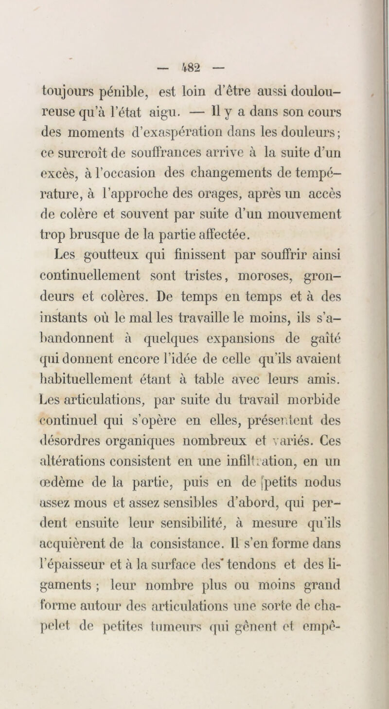 toujours pénible, est loin d’être aussi doulou- reuse qu’à l’état aigu. — H y a dans son cours des moments d’exaspération dans les douleurs ; ce surci'oît de souffrances arrive à la suite d’un excès, à l’occasion des changements de tempé- rature, à l’approche des orages, après un accès rie colère et souvent par suite d’un mouvement trop brusque de la partie affectée. Les goutteux qui finissent par souffrir ainsi continuellement sont tristes, moroses, gron- deurs et colères. De temps en temps et à des instants où le mal les travaille le moins, ils s’a- bandonnent à rpielques expansions de gaîté qui donnent encore l’idée de celle qu’ils avaient habituellement étant à table avec leurs amis. Les articulations, par suite du travail morbide continuel qui s’opère en elles, préserdent des désordres organiques nombreux et variés. Ces altérations consistent en une infiltration, en un œdème de la partie, puis en de [petits nodus assez mous et assez sensibles d’abord, qui per- dent ensuite leur sensibilité, à mesure qu’ils acquièrent de la consistance. Il s’en forme dans l’épaisseur et à la surface des* tendons et des li- gaments ; leur nombre plus ou moins grand forme autour des articulations une sorte de clia- pelet de petites tumeurs qui gênent et empê-