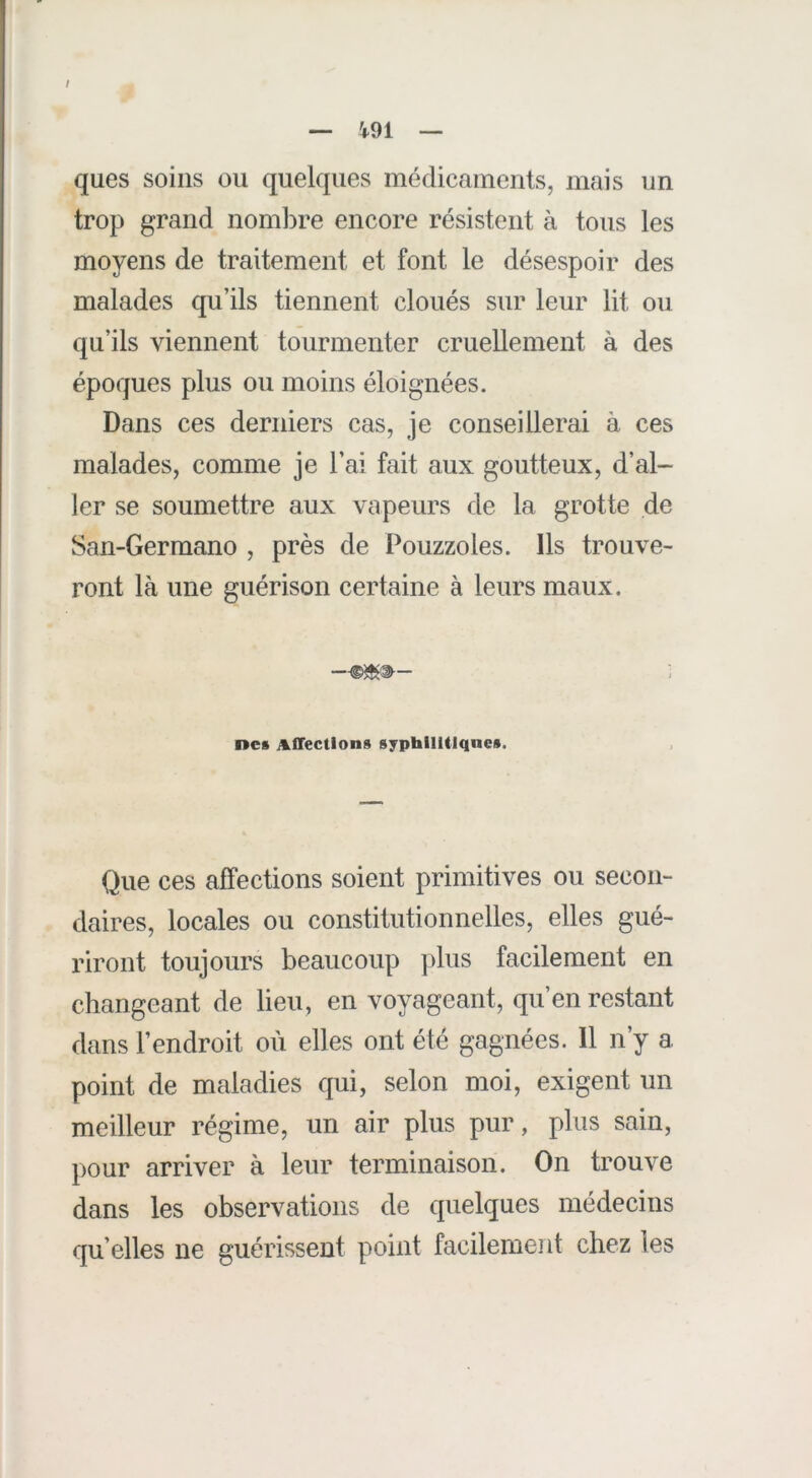 / — 4-91 — ques soins ou quelques médicaments, mais un trop grand noml)re encore résistent à tous les moyens de traitement et font le désespoir des malades qu’ils tiennent cloués sur leur lit ou qu’ils viennent tourmenter cruellement à des époques plus ou moins éloignées. Dans ces derniers cas, je conseillerai à ces malades, comme je l’ai fait aux goutteux, d’al- ler se soumettre aux vapeurs de la grotte de San-Germano , près de Pouzzoles. Ils trouve- ront là une guérison certaine à leurs maux. nea Affections syphilitiques. Que ces affections soient primitives ou secon- daires, locales ou constitutionnelles, elles gué- riront toujours beaucoup plus facilement en changeant de lieu, en voyageant, qu’en restant dans l’endroit où elles ont été gagnées. 11 n’y a point de maladies qui, selon moi, exigent un meilleur régime, un air plus pur, plus sain, pour arriver à leur terminaison. On trouve dans les observations de quelques médecins qu’elles ne guérissent point facilement chez les