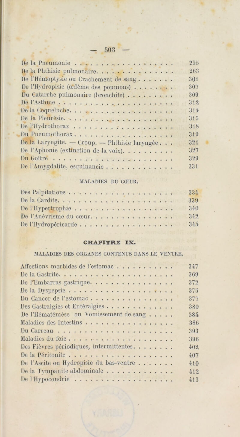 De la Pneumonie De la Phthisie i)ulmoriaire De l’Hémoptysie ou Crachement de sang De l'Hydropisie (œdème des poumons) Du Catarrhe pulmonaire (bronchite) De l’Asthme De la Coqueluche De la Pleurésie De PHydrothorax Du Pneumothorax Do la Laryngite. — Croup. — Phthisie laryngée . . . De l’Aphonie (extinction de la voix) Du Goitre De l’Amygdalite, esquiuancie j\LU.ADIES DU CŒUR. Des Palpitations De la Cardite De l’Hypertrophie De l’Anévrisme du cœur De l’Hydropéricarde 203 301 307 309 312 314 310 318 310 321 327 329 331 334 339 340 342 344 CHAPITRE IX. MALADIES DES ORGANES CONTENUS DANS LE VENTRE. Affections morbides de l’estomac 347 De la Gastrite 3C9 De l’Embarras gastrique 372 De la Dyspepsie 373 Du Cancer de l’estomac 377 Des Gastralgies et Entéralgies 380 De l’Hématémèse ou Vomissement de sang 384 Maladies des Intestins 380 Du Carreau 393 Maladies du foie 396 Des Fièvres périodiques, intermittentes 402 De la Péritonite 407 De l’Ascite ou Hydropisie du bas-ventre 410 De la Tyrapanile abdominale 412 De l’Hypocondrie 413