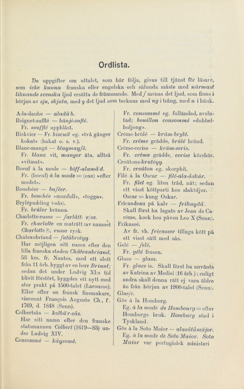 Ordlista. De uppgifter om uttalet, som här följa, givas till tjänst för läsare, som icke kunna franska eller engelska och sålunda måste med närmast liknande svenska ljud ersätta de främmande. Med/menas det ljud, som finns i början av sju, skjuta, med y det ljud som tecknas med ng i trång, med n i bänk. A-la-daube — aladåb. Beignet-sufflé — bänjé-suflé. Fr. souffté uppblåst. Biskvier — Fr. biscuit eg. »två gånger kokat» (bakat o. s. v.). Blanc-mangé — blaymanfé. Fr. blanc vit, mänger äta, alltså »vitmat». Boeuf å la mode — böff-alamåd. Fr. (boeuf) å la mode = (oxe) »efter modet». Bouchéer — buféer. Fr. boucliée »munfull», »tugga». Brylépudding (-sås). Fr. bruler bränna. Charlotte-russe — farlått- ryss. Fr. cliarlotte en maträtt (av namnet Charlotte?), russe rysk. Chateaubriand — fatåbriäyy. Har möjligen sitt namn efter den lilla franska staden Chateaubriand, 53 km. fr. Nantes, med ett slott från 11 årh. byggt av en herr Briant; sedan det under Ludvig XI:s tid blivit förstört, byggdes ett nytt med stor prakt på 1500-talet (Larousse). Eller efter en fransk finsmakare, viscount Fran^ois Auguste Ch, f. 1769, d. 1848 (Senn). Colbertsås — kolbä'r-sås. Flar sitt namn efter den franske statsmannen Colbert (1619—83) un- der Ludvig XIV. Consommé — kåysomé. Fr. consommé eg. fulländad, avslu- tad; bouillon consommé »dubbel- buljong». Créme-brulé — kräm-brylé. Fr. créme grädde, brulé bränd. Créme-cerise — kräm-seris. Fr. créme grädde, cerise körsbär. Croutons-krutögg. Fr. crouton eg. skorpbit. Filé å la Oscar — filé-ala-åskär. Fr. filet eg. liten tråd, nät; sedan ett visst köttparti hos slaktdjur. Oscar = kung Oskar. Fricandeau på kalv — frikagdå. Skall först ha lagats av Jean de Ca- réme, kock bos påven Leo X (Senn). Frikassé. Av fr. vb. fricasser tillaga kött på ett visst sätt med sås. Gelé — felé. Fr. gélé frusen. Glace — glass. Fr. glace is. Skall först ha använts av Katrina av Medici (16 årh.); enligt andra skall denna rätt ej vara äldre än från början av 1800-talet (Senn). Glasyr. Gös å la Hombure. O Eg. ä la mode de Hombourg = efter Homburgs bruk. Homburg stad i Tyskland. Gös å la Soto Maior — alasåtåmäjor. Eg. ä la mode de Soto Maior. Soto Maior var portugisisk minisleri