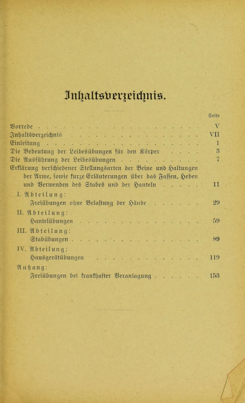 Jintjaltöiinißtrfinis ©dte '^ouebe V i^n^alt^berjeic^nic' VII ©inleituuii 1 3'ie '-yebeutuni] ber ßeibe^Übungen füi' ben Hölzer .... 3 5)ie 5(n§fü^rnng ber Seibecnibnngen 7 (Srflärnng öerfc^iebenet SteltnngSorten ber S3eine tmb .S^altnngen ber 5(rnte, lotuie fnr,^e (Srlünternngen über ba§ §eben nnb 'Berinenben be§ 3tabe§ nnb ber .'öanteln 11 J. b teil n n g : Jyreiübnngen ebne 33elaftnng ber .Spänbe 29 II. 9lbteUnng: .Sbantelübnngen 59 III. Sl b t e i I n n g : 0tobübnngen ■ S9 IV. 31bteilnng: .'panSgerntübungen 119 ■'K n b n n g: Freiübungen bei frantbofter SSeranlngnng 153