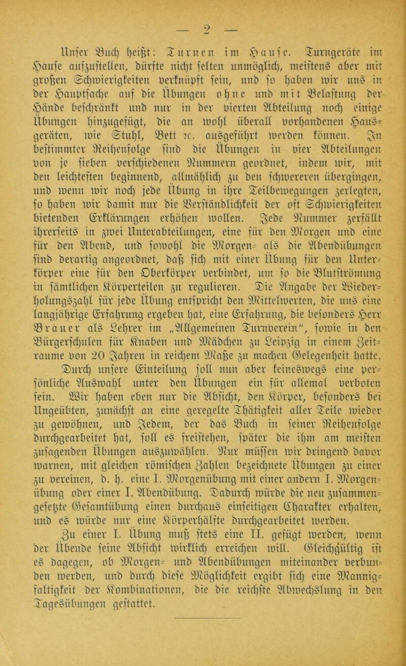 Unfev ^ud} Jimien im .S>aiifc. 2:uvngevätc im ] ,'paiife aiifjufteüeit, bürftc nid)t feiten unmöglid), meiftenS aber mit | grc>f3eii ®d)tinerigfeiten üevfnüpft fein, nnb fp Ijaben mir nn§ in ' ber ipanptfad)e auf bie Übungen o^ne nnb mit iöelaftnng ber .Socinbe befd)ränft nnb nur in ber oierten 9(btei(nng nod) einige Übungen (}in,^ngefngt, bie an moI)( überall lmrl)anbenen ,^any= geraten, mie @tid)I, ^^ett ?c. au§gefül)rt merben fännen. ^n beftimmter fHeiI)enfLiIge finb bie Übungen in oier '^Ibteilnngen Pon je fieben uerfd)iebenen Ithimmern georbnet, inbem mir, mit ben leiditeften beginnenb, admäljlid) 51t ben fd)mereren übergingen, nnb menn mir nod) jebe iUmng in il)re STeilbemegungen ^erlegten, fo I)aben mir bamit nur bie 3.^erftanblic^feit ber oft i£d)mierigteiten ' bietenben ©rtlärnngen er^bljen mollen. ^ebe 9cummer verfallt il)rerfeit§ in 5mei Unterabteilungen, eine für ben ^.tlorgen nnb eine ■ für ben 5lbenb, nnb fomoljl bie DJcorgen= al§ bie 'ütbenbübnngen ; finb berartig angeorbnet, baf^ fid) mit einer Übung für ben Untere förper eine für ben Dberförper Perbinbet, um fo bie Slutftrömnng j in fämtlidjen J.UirperteiIen 511 regulieren. 5)ie i?(ngabe ber 3P'ieber= ] I)oInng§5aI)I für jebe Übung entfpridjt ben ?^?ittelmerten, bie un§ eine ] longjäljrige Grfal)rung ergeben Ijat, eine (X'rfal}rnng, bie befonber» .Sperr ] 33raiier al§ Sefjrer im „'j’IIIgemeinen S^urnPerein, fomie in ben I 33ürgerfd)iilen für Knaben unb ?.lMbd)en 511 Seip5ig in einem 3eit= raume Pon dO 3af)ren in reid)em ^Uca^e 511 madien ©elegenijeit batte. 2)urd) unfere (Sinteilung foll nun aber feine§meg§ eine per= fönlid^e 5Iu§mabI unter ben Übungen ein für allemal Perboten fein. 28ir fjaben eben nur bie ?Ibfid)t, ben Slörper, befonber§ bei Ungeübten, gunüdjft an eine geregelte Jbätigfeit aller 2'eile mieber 51t gemöbnen, unb liebem, ber ba§ 93nd) in feiner ';}{eibenfolge bnr^gearbeitet bat, foll e§ freifteben, fpäter bie Ujui am meiften jufagenben Übungen au§äinpäblcn. 9htr müffen mir bringenb baPor marnen, mit gleidjen römifdjen be5cicbnete Übungen 511 einer 5u Pereinen, b. !)• eine I. 9Jiorgenübung mit einer anbern I. “lUcorgen^ Übung ober einer I. SJlbenbübung. 2:aburcb tPimbe bie neu 5ufammen' ; gefegte (Sfefamtübung einen bnrd)au» einfeitigen (Xbnvafter erbalteu, unb e§ mürbe nur eine ftörperbälfte burebgearbeitet merben. 3u einer I. llbung muf3 ftet§ eine II. gefügt merben, menn ber Übenbe feine ?tbficbt mirflid) erreichen mill. öleid)gültig ift ^ e§ bagegeu, ob 9JIorgeu= nnb 5Ibenbübnngen miteinanber Perbnii; \ ben merben, unb biirdb biefe SiUiöglic^feit ergibt fid) eine 9?cannig= ' faltigfeit ber Slombinationen, bie bie reic^fte i?(bmed)§Iung in ben i Xage§übnngen geftattet.