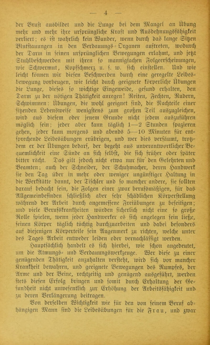 bcv '4^ruft niieibübct imb bic Innige bei bcin iOcaiigcl an Übung me()r iinb mcl)r il)vc iiripningürl)c JiU'aft itnb 'ilht§be^miiig§föl)igfeit ucvlievt; e^ ift U)af}v(ic() feilt Üföuubev, lueiin burd) ba§ loiige 'Si^’;en ^.Miitftnuungeu in ben 'i^erbanumj^s Organen nnftreten, uniburd) bev Tann in feinen nvfprüng(id)en 53ciDegungen erfafjint, unb jetU 2tnI)IbefdjUierben mit if)ven fo niannigfad}en ^'otgeerfd)einnngen, nne 2d)Uiennut, .Sippffdjincvj u. f. in. fid) einfteüen. Unb inie feid)t fbnnen mir biefen 33efd)merben bnrcf) eine geregelte Jßeibe§= bemegung imrbeugen, mie teicf)t burd) geeignete fbrperlid)e Ubnngcn bte Vnnge, biefen fo mid)tige (äingemeibe, gefiinb erljatten, ben Tann ,^u ber notigen Tf)ätigfeit anregen! 9teiten, 3ed)ten, Sinbern, Td)miininen: Übungen, bie mpt)t geeignet finb, bie 9?ad)teite einer j fibenben Oeben^meife menigften§ Teit auSjugteidjen, j mirb au5 biefem ober jenem Öfrnnbe nid)t jebem an§5ufüf)ren i mbgüd) fein; jeber aber fann tägücf) 1—2 <Stunben fpajieren \ get)en, jeber fann morgen» nnb abenb§ 5—10 SOtinnten für ent= \ fprec^enbe !i^eibe»nbiingen erübrigen, unb mer bie§ Perfäumt, trot^= j bem er ber Übungen bebarf, ber bege'^t au» nnPerantmortüc^er 33e= | guendic^feit eine 2ünbe an fid) felbft, bie fid) früljer ober fpütcr j bitter räd)t. Tnei gitt jebod) nid)t etma nur für' ben 05etef)rten nnb | '-Beamten; and) ber Scf)neiber, ber '$d)uf)mad)er, bereu .sbanbmerf ! fie ben Tag über in mef)r ober meniger nngünftiger .sbaltiing in j bie Sj^erfftütte bannt, ber Tifd)fer nnb fo mancl^er anbere, fie foUten | barauf bebacf)t fein, bic golgen einer 5loar beruf&mäifigen, für ba» ; 'i?ÜIgemeinbefinben fc^tiefjtid) aber fet)r fc^üblid^en ^'örperfteUung : mäf)renb ber 5lrbeit burd) angemeffene f^'reiübnngen 511 befeitigen; j nnb oiete 33eruf§franf()eiten mürben ficf)ertid) nid)t eine fo grofje fHoIIe fpiefen, menn jeber .Sbanbmcrfer c» fid) angelegen fein Üef3C,. leinen ftbrper trtglid) tüd)tig burc^5uarbeiten unb babei befonber?' j auf biejenigen Störperteile fein Slugenmert 511 richten, meld)e unter ] be^ Tage» 91rbeit entmeber leiben ober nernac^läffigt merben. , Manptfäi^lid) l)anbelt c§ fid) hierbei, mie fd)on angebeuteO • um bic ffltmiinggi' nnb '^lerbaunng^merfjenge. 2Ber biefe 511 einer f genügenben Tl)ütigfeit an5ul)alten Perftcl)!, mirb fid) Por mancher ' M rauf heit bemal)ren, unb geeignete 53emegungen be§ fRumpfe?, ber ','lrmc unb ber 53einc, red)täeitig unb genügenb an»geführt, merben ftetö biefen (Erfolg bringen nnb fomit bnrd) (£rl)altnng ber Ok- fnnbl)eit nid)t nnmefcntlich ,^ur (£rl)öl)nng ber 51rbeit§fähigfcit nnb 511 bereu ^Verlängerung beitragen. TVon bcrfelben Sichtigfeit mie für ben Pon feinem 55eruf ab= hängigen fPinnn finb bie Oeibe§übungen für bie (^rnu, nnb ämar