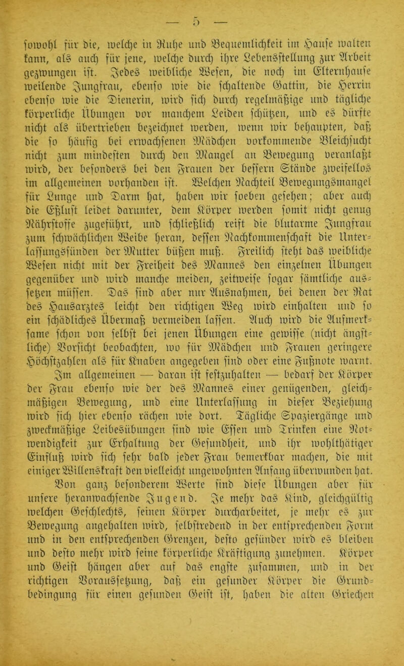 ftnuof)( jür öie, welctjc in iKuije unb 5öequemüd)feit iiii -'paiife malten fann, al§ and) füv jene, rnetdje biivd) il)rc Scben^ftedung gur ^Ivbeit gej^mungen ift. ^cbey meibüdje SBefen, bie imd) im ©Itenil^auie meilenbe ^siingfvnii, ebeiifp mie bie fc^altenbe ökittin, bie öerriii cbenfo mie bie Sienevin, mivb fid) buvd) regelmnf3ige unb tciglidje förpertid)e Übungen nor ntandjem Seiben fd)iil3en, unb e§ büvfte nid)t al§ übertrieben bejeidjiiet merben, menn mir beljaupten, bn^ bie fo Ijnnfig bei ermadjfenen tWäbdjen imrfommenbe iBleidjIiic^t nid)t 511m minbeften biird) ben 'i)i)ianget nn 58emegung neranlnjü mirb, ber befonber§ bei ben ^-rnuen ber beffern ©tnnbe 5meife(loy im allgemeinen imr^anben ift. 23eld)en 3tadjteil S3emegnng§mangel für Snnge unb '^arm l}at, l}aben mir foeben gefel)en; aber audb bie (Sfflnft leibet barunter, bem Übrper merben fomit nid)t genug 9lä^rftoffe äugefü^rt, unb f(^lief5lid) reift bie blutarme Jungfrau 5um fd)mäd)lid)en SSeibe Ijeran, beffen 9ind)tommenfd)aft bie Unter= laffnngbfünben ber 9J(iitter bü^en mnfj. greilid) fteljt ba§ meiblidje SBefen nicht mit ber f5t'etl)eit be§ 9i)?anne§ ben einzelnen Übungen gegenüber unb mirb niand)e meiben, 5eitmeife fogar fnmtlid)e aub= feljen müffen. ‘IDnS finb aber nur 5lu§nnljinen, bei benen ber fHat beö öau§ar5te§ leicht ben rid)tigen 2öeg mirb einhalten unb fo ein f^ciblicf)e§ Übermaß bermeiben laffen. iJlncf) mirb bie i)lnfmerf= fame fd)on bon felbft bei jenen Übungen eine gemiffe (nidjt üngft= licf)e) 58orfid)t beobnchteib ^bo für 9i)cnbd]en unb fs-rnnen geringere Öäd)ft5nl)len at§ für Knaben angegeben finb ober eine ^'iiBnote marnt. ^m allgemeinen — baran ift feftjnljalten — bebarf ber Üörper ber g-ran ebenfo mie ber be§ 5L)ianne§ einer genügenben, gleid)= mäßigen 33emegung, unb eine Unterlaffnng in biefer iöejieltung mirb fiel) Ijier ebenfo rächen mie bort. 5^äglid)e «Spaziergänge unb Zmerfmäfjige Leibesübungen finb mie (Sffen unb 2rinfen eine 9Jot- menbigfeit zur Srljaltung ber Okfnnbljeit, unb iljr moljltt)ätiger ©inflnfj mirb fid) fel)r halb jeber 5’ran bemerfbar madjen, bie mit einiger SLillensfraft ben oielteid)t nngemotjuten Einfang übermunben Ijat. 58on ganz befonberem ^ILcrte finb biefc Übungen aber für nufere Ijeronmndjfenbe ^ iHUnb. ^se meljr ba§ Minb, gleichgültig meld)en Q)efd)lecl)t§, feinen .Störper biircljarbeitet, je mcl)r cy z'*^' S3emegung angel)altcn mirb, felbftrebenb in ber entfpred)enbeu jyornt unb in ben entfprechenben ©renzen, befto gefünber mirb e§ bleiben unb befto mel)r mirb feine förpcrlicl)c Kräftigung znnel)men. .Körper unb ®eift hängen aber auf bn§ engfte ber richtigen 33orau§fehung, bap ein gefünber .Körper bie (^runb= bebingung für einen gefunben Greift ift, h'-'^ben bie alten Kh-ied)en