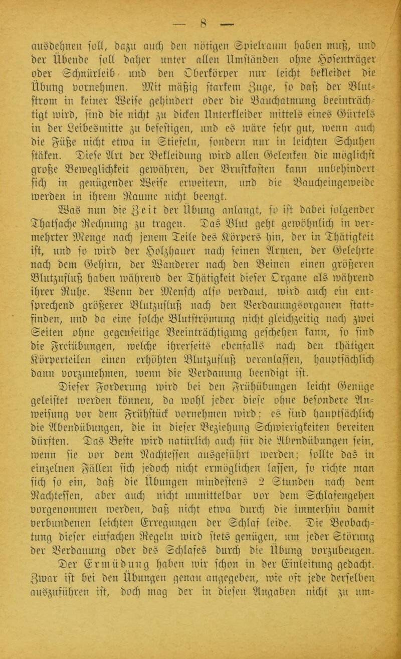 s auöbcljnen fuU, ba^u aud) beii nöttcjeu Sptehaiint f}aDeii muf5, unb bei' Übeiibe fidf bnljcv unter ndcii llniftänben Lif}ue .pofenträi]er , ober <Sd)uüideib • iiiib ben C berförpev mir (eicl^t befleibet bie Übung ncruefjmeu. '9JJit mäfdg ftarfcm bnf? ber 331ut= ftrom hl feiner äl^eife gel)iubert ober bie '43nud)atiiiuug beeiuträcb tigt uiirb, finb bie uidjt ,^u birfeu Uuterffeiber mittels einc5 ÖsHirtefy in ber 3eibe§initte 511 befeftigen, unb ey untre febr gut, luenii and) bie ^üj^e nid)t etuin in @tiete(n, fonbern nur in leichten ’Sd)id)en ftafen. 2)iefe tJIrt ber 93ef(eibnng inirb alten C^tetenfen bie nibgtid)ft große töeiueglii^teit geuntl)ren, ber törnftfai'ten fann nnbef)inbert [id) in geniigenber iSeife eriueitern, nnb bie löandjeingeineibe lüerben in ibrein tHanine nict)t beengt. 3Ba§ nun bie 3^it ber Übung antangt, fo ift babei rotgenber 3:t)Qtfad)e tKed)nnng 511 tragen. Xa§ 53tnt get)t gembt}ntid) in üer= mefjrter tVienge nacl^ jenem Jeite be§ Ü'örper? Ijin, ber in Jtjittigfeit ift, nnb fo lüirb ber ,S|bot5()aner nad) feinen ?trnien, ber (^etet)rte nad) bein Okf)irn, ber SLhinberer nad) ben ^Beinen einen gröf5eren tötnt^nftnß l)aben umbrenb ber Jtjätigfeit biefer Crgane at§ inäljrenb if)rer th'ntje. 21'enn ber ?Jienfd) alfo üerbant, mirb and) ein ent- ' fprei^enb größerer tötutjiiftiif) nad) ben tBerbaunng§prganen ftatt^ finben, nnb ba eine fotd)e tötntftröiming nid)t gteidb,zeitig nad) ^inei (Seiten oßne gegenfeitige 93eeintröd)tignng gefd)ef)en fann, fo finb bie 3'i^ciübnngen, luetdie it)rerfeit§ ebenfatts nad) ben tf)ätigen fi'örperteiten einen ert)öt)ten tötntäiiftuß uerantaffen, ()anptfnd)tid) bann üor5nnet)inen, menn bie tBerbannng beenbigt ift. 'Diefer g-orbernng Uhrb bei ben fvrüf)übnngen teid)t Oieiuige 1 geteiftet merben fönnen, ba uud)t jeber bicfe obne befonberc ^^ln= j tueifung Por bem f^rüt)ftüd öc'rnef)nien unrb; e§ finb l)anptfäd)tid) ] bie tJtbenbiibnngen, bic in biefer iBe^iebnng Sd)luierigfeiten bereiten j bürften. '3)n§ iöei'te unrb natürtid) and) für bie 5lbenbübnngen fein, 1 luenn fie öcr bem '0?ad)teffen aiiÄgefül)rt Uicrben; fottte baC' in 1 einzelnen gülten fid) jebod) nid)t ermögtid)en taffen, fo rid)te man \ fid) fo ein, baß bic Übungen minbeftcn§ 2 Stnnben nad) bem \ 9?ad)teffen, aber and) nicßt nnmittetbar Por bem $d)tafengeben ■ Porgenommen merben, baf) nid)t etma biircß bie immerbin bamit j oerbunbenen teicbten ©rregnngcn ber Sd)taf teibe. 5)ie töeobad)= | tnng biefer einfad)en fRegetn mirb ftet§ genügen, nni jeber Störung | ber 33erbannng ober be§ Sd)tafe§ bnrd) bie Übung Porjubcngen. \ ®er (Srmübillig t)aben mir fd)on in ber Ginteitnng gebadit. \ 3mar ift bei ben Übungen genau angegeben, mie oft jebe berfetben 1 an§5iifnt)ren i)'t, boeb mag ber in biefen Eingaben nid)t ,yi iini; j