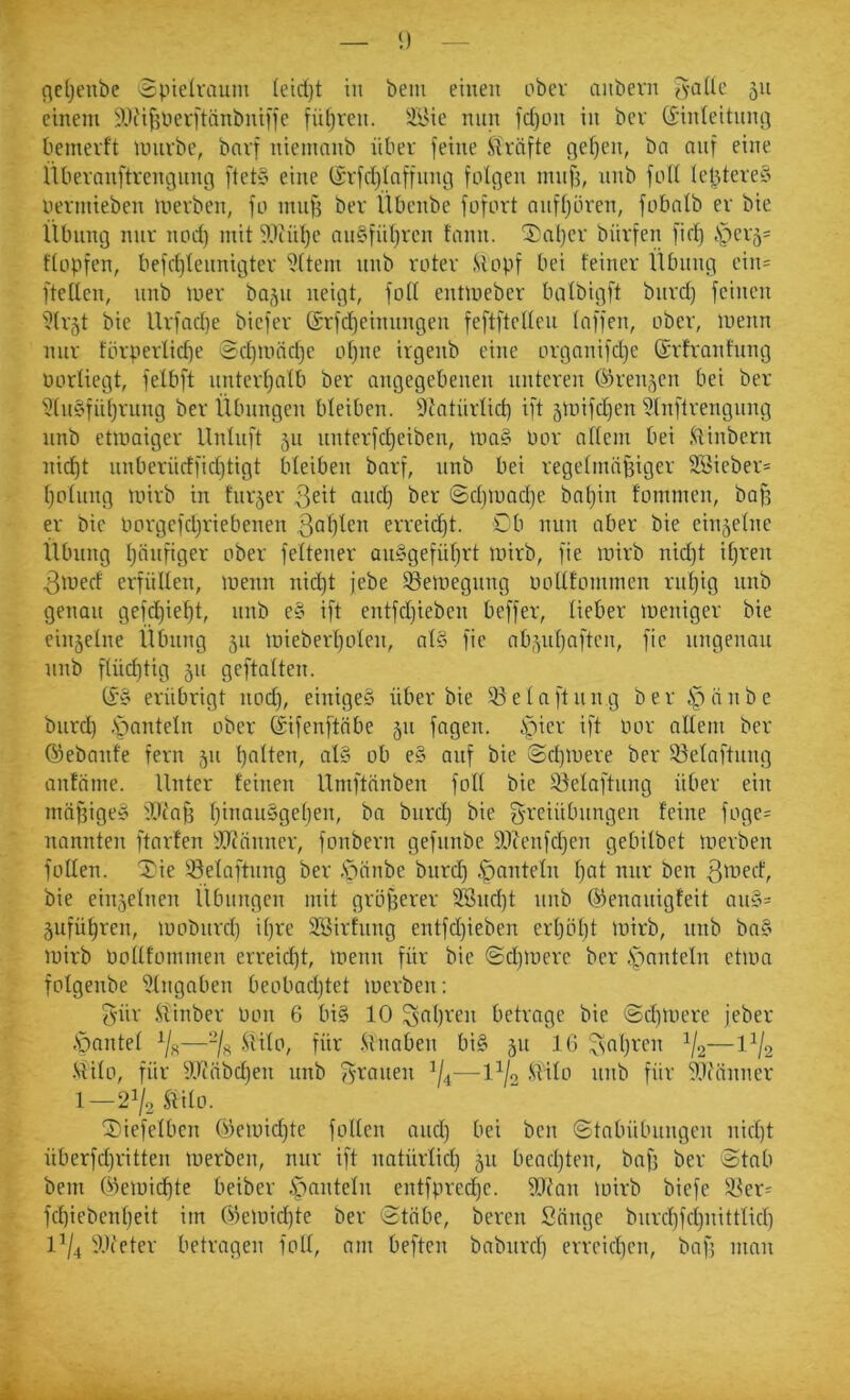 — i) — ndjenbc Spielvauiu (etd)t in beiu einen ober anbevn jyaUe 511 einem ilH'ifjperi'tnnbnifje füf)rcn. äl'ie nun fd)on in bcv (Sinleitnnc] bemerft miivbe, bnvf nienumb über feine Streifte get)en, ba nnf eine Übevanftrcngnng ftet§ eine (Srfd)taffnng folgen mnf3, nnb foll IcbtereS nemtieben merben, fo inng ber Übenbe fofort anfljören, fobnlb er bie Übung nur nod) mit ^tiütje nu§fül)i'c» f‘inn. '5)al}er bürfen fid) §ev5= flüpfen, befrt)lennigter Eltern nnb roter Stopf bei feiner Übung ein= ftelten, nnb mer ba^n neigt, foll entmeber balbigft bnrd) feinen '?(r5t bie Urfnd)e biefer ©rfd)einimgen feftftellen Inffen, ober, menn nur förperlidje 2d)iond]e ol)ne irgenb eine orgnnifd)e (SrfrQnfung oorliegt, felbft nntert^alb ber angegebenen unteren ö)ren,^cn bei ber ?ln§fiil)rung ber Übungen bleiben. Dtatürlid) ift 5U)ifd)en 5lnftrengnng nnb etmaiger Unluft 511 unterfd)eiben, ma§ Por ollem bei Stinbern nid)t unberüdfid)tigt bleiben barf, nnb bei regelmäßiger 2öieber= l)olnng mirb in turjer anfl) t>er @d)mad)e bnl)in fommen, bafs er bie Porgefdjriebenen 3at)ten erreid)t. Cb mm aber bie einzelne Übung l)änfiger ober feltener an§gefiil)rt mirb, fie mirb nid)t iljren 3merf erfüllen, menn nid)t jebe ^emegnng oollfommen rußig nnb genau gefeßießt, nnb e§ ift entfdjieben beffer, lieber meniger bie einzelne Übung 511 mieberßolen, al§ fie nb^nßnften, fie nngenan nnb ftücßtig 511 geftalten. C£'§ erübrigt nod), einiges über bie 53elaftnng ber Stäube bnrd) .spantein ober (Sifenftnbe 511 fagen. ipicr ift Por allem ber ©ebanfe fern 51t ßalten, alS ob e§ auf bie @d)mere ber 53elaftnng anfäme. Unter feinen Umftänben foll bie iöelai'tnng über ein mäf3igeS fOtaß ßinauSgeßen, ba bnrd) bie g-reiübungen feine foge= nannten ftarfen 5dtänner, fonbern gefnnbe ä)tcnfd)en gebilbet merben foUen. Xie Selaftnng ber .Stäube bnrd) hanteln ßat nur ben 3''^mrf, bie einzelnen Übungen mit größerer 3Snd)t nnb ©ennuigteit an§= jufüßren, mobnrd) ißre Söirfnng entfd)ieben erßößt mirb, nnb baS mirb Pollfütnmen erreid)t, menn für bie ©d)mere ber )pnnteln etmn folgenbe Eingaben beobad)tet merben: 3'ür .Stinber Pon 6 biS 10 ^nßren betrage bie @d)mere jeber .Sjantel ^/g—-/g .Stilo, für .Stnaben biS jn IG ^aßi-'cii V2—1V2 •Stilo, für lU(äbd)en nnb fronen —l^/o .Stilo nnb für 5.1(änner 1—2^/2 Stilo. 2)iefelbcn ©emid)tc follcn and) bei ben (Stabübungen nid)t überfd)ritten merben, nur ift natürlid) 511 bead)ten, baß ber Stob bem ©emießte beiber hanteln entfpred)e. fUfan mirb biefe !3er= fd)iebenßeit im ©emid)te ber Stöbe, bereit Sänge bnrd)fd)nittlid) 1^4 iUieter betragen foll, am beften babnrd) erreid)cn, baß man