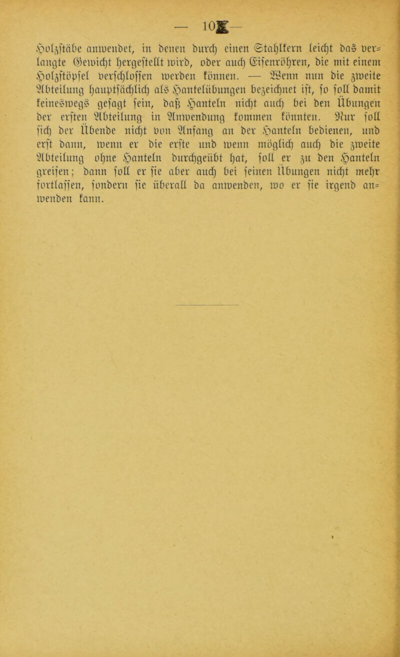 langte ökinid)t t)ergeftettt inirb, ober and) (Sifenrö(}ren, bie mit einem .'potjftöpfet berfd)toffen merben tönnen. — Ü^enn min bie jmeite 'JUiteitniug t;anptfnd}tid) atö ÄbantetüDnngen be5eic^net ift, fo foü bnmit feine?nueg§ gejagt fein, baf? .S^anteln nid)t and) bei ben Übungen ber evften 'i?lbteitnng in ?(nmenbnng fommen tonnten. ^Jhir fod fid) ber Übenbe nid)t Oon ’^tnfang an ber .s^antetn bebienen, nnb erft bann, menn er bie erfte nnb menn mögtid^ and) bie 5it>eite 'Otbteiinng o()ne .Soanteln bnrd)geübt t)at, fott er 511 ben .Spantetn greifen ; bann foIX er fie aber and^ bei feinen Übungen nid^t met)r forttaffen, fonbern fie überall ba anioenben, mo er fie irgenb an= menben fann.