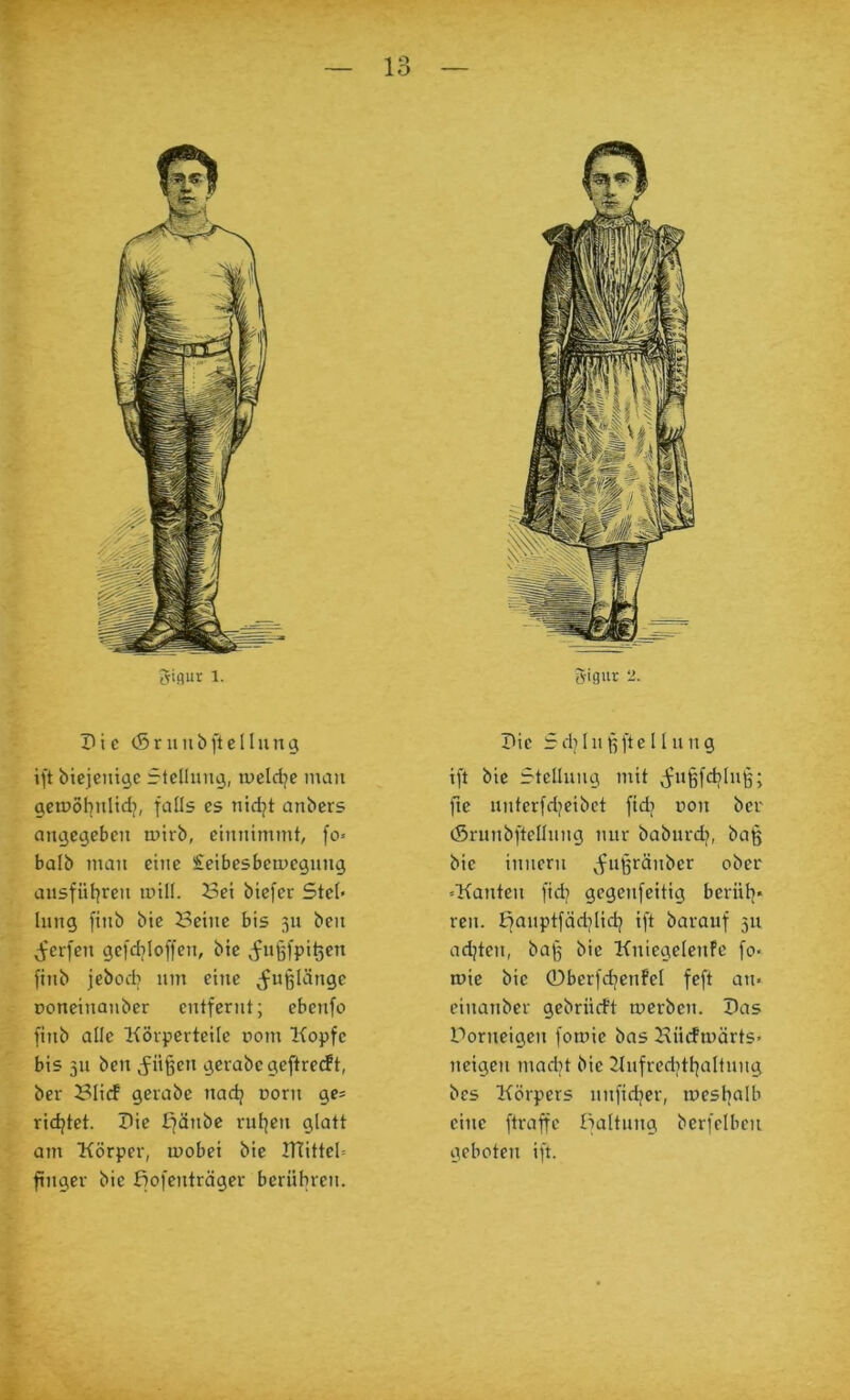 Io Pi c (Sr uubfiel hing ift biejeutgc Stellung, lueldjc man gemöhnlidj, faOs es nidjt anbers angegeben mirb, eimiimmt, fo» halb man eine £eibesbemegnng ansfül^ren mill. Sei biefer Ste(< Inng [inb bie Seine bis 31t ben Jrerfen gefdjloffen, bie ^fnjgfpi^en finb jebod) nm eine fußlange poneinanber entfernt; ebenfo finb alle Körperteile pom Kopfe bis 311 ben j^ii^en gerabcgeftre(ft, ber Süd gerabe nadj porn ge* ridjtet. Pie £^änbc rul^en glatt am Körper, mobei bie PTitteü finger bie fjofenträger berühren. Pie 5dj111 ßfte 11 nng ift bie f-tellung mit v5fii§fd?üii5; fte nnterfdjeibct ftdj pon ber (Srunbftelliing nur babnrd), baß bie innern ^fußränber ober »Kanten fid? gcgcnfeitig beriil]« ren. Efauptfädjlidj ift barauf 511 adjten, baß bie Kniegelcnfc fo> mie bie 0berfd]enFeI feft an« einanber gebriidt merben. Pas Porneigen fomie bas Sndmärts« neigen mad^t bie Kufreditl^altnng bes Körpers unfidjer, tpeshrtlb eine ftraffe lialtung bcrfclben geboten ift.