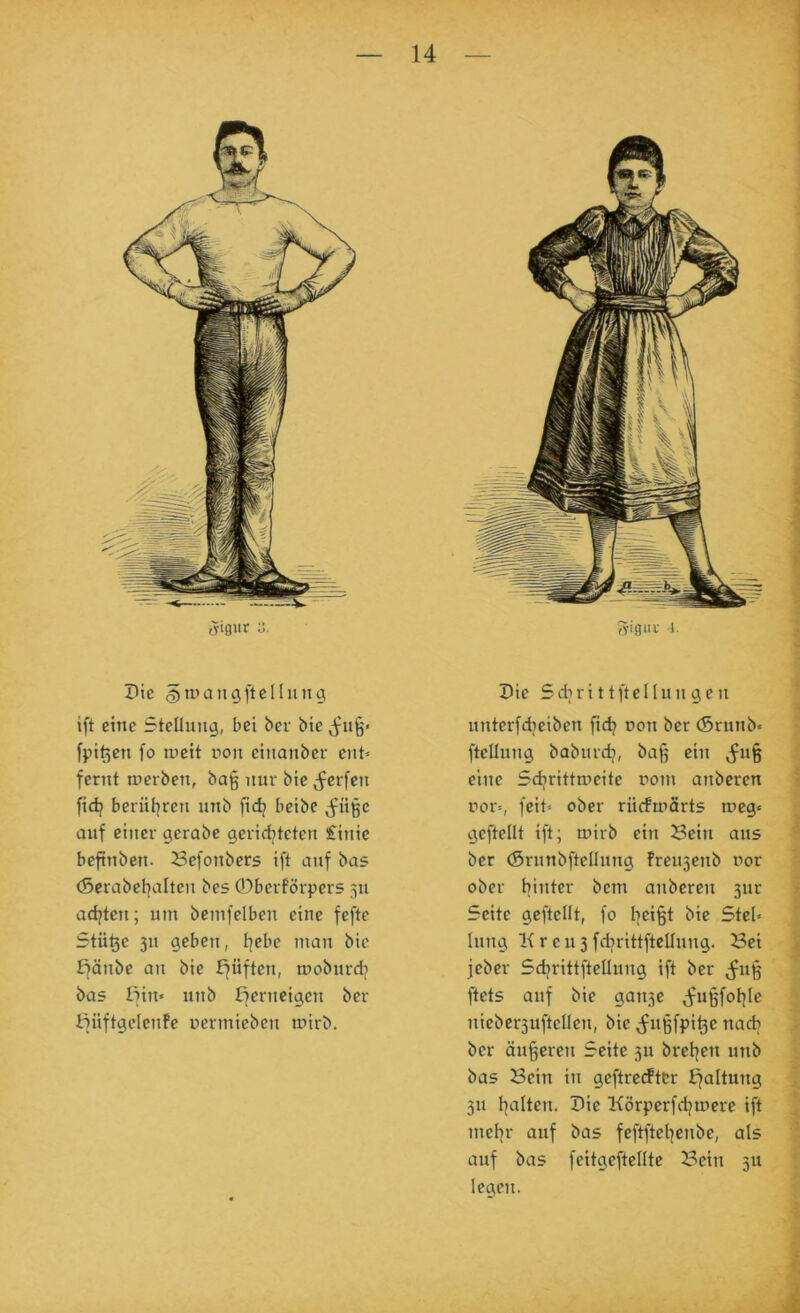 1 S'iQnv ?tc ift eine Stellung, bei bev bie fpit5en fo tueit ron etiianber ent» fernt oierben, ba§ nur bic^^erfen fid? bernl^ren nnb fidj beibe ^fnißc auf einer gerabc gerid^teten £inie beftnbcn. Befonbers ift auf bas (Serabcl^alten bes 0berförpers 311 adjten; um bemfelben eine fefte Stille 311 geben, l^ebc man bie fjänbe an bie bfüften, mobnrcb bas tfin« nnb ßcrneigen ber imiftgcicnfe nermiebcn mirb. Die Sdn-ittftellun gen I nnterfdiciben fid) non ber (5rnnb« ; fteünng babnrdj, ba§ ein ^n§ J eine Scbrittroeite rom anberen § ror», feit» ober rücfmärts rocg» gcftellt ift; mirb ein Bein ans J ber (Srnnbfteünng Fren5enb nor ober hinter bem anberen 3iir | Seite geftellt, fo heißt bie Stel« hing l{ren3fdjrittftellnng. Bei t jcber Sdjrittfteünng ift ber ;^nß fe ftets auf bie gau3e j^ußfol^Ie nieber3uftcllen, bie ^nßfpißc nadi K ber äußeren Seite 311 bretjen nnb P bas Bein in geftrecftcr hfaltung ; ^ 311 I]alten. Die Körperfd^mere ift ' ^ mel]r auf bas feftftel]enbe, als ■; auf bas feitgeftellte Bein 311 j legen. S 3-igia- 1.