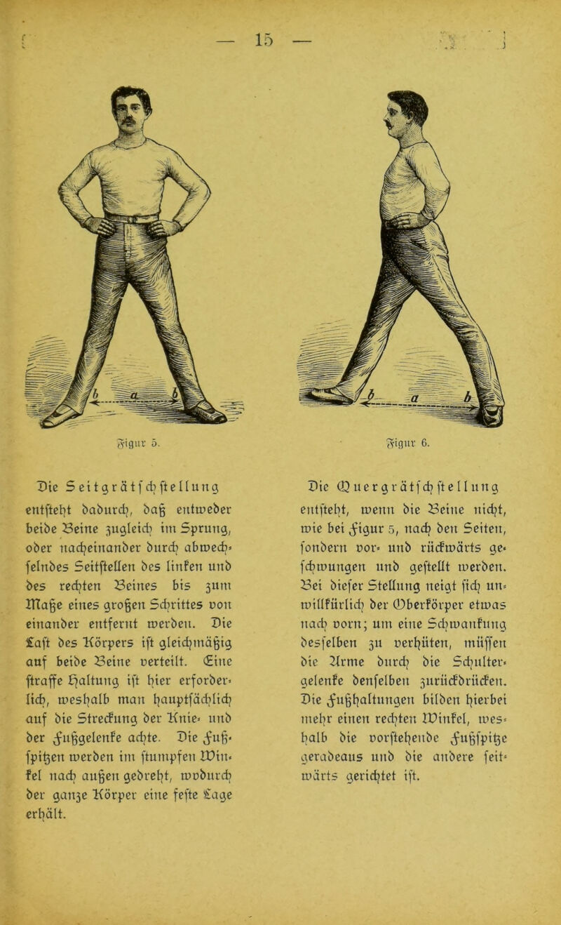 •r — 15 ^igur 5. Die 5 c 119 r ä t f dj ft c l (11 n g entftet)t babiirdi, baß enttticber bctbc Beine ^ugleidi im Sprung, ober nadjcinanber burcb abioedi» felnbes Seitfiellen bes linfen unb bes redjten Beines bis 311111 irtaße eines großen Sdirittes uon einanber entfernt merben. Die £aft bes Körpers ift gleidjmäßig auf beibe Beine »erteilt. (Eine ftraffe Efaltung ift hier erforber> lieb, mesl^alb man l]aiiptfädilidj auf bie Streuung ber Knie» unb ber (fußgelenfe aebte. Die ^Ifuß« fpißen luerben im ftumpfen U)iu« fei iiacb außen gebrel^t, lUDburdi ber gaii3e Körper eine feftc Sage ertjält. j ?figuv 6. Die (D u e r g r ä t f dl ft e 11 u n g eiitftebt, menn bie Beine nidjt, tuie bei j^igur 5, nadf ben Seiten, fonbern uor» unb rücfmärts ge» febmungen unb geftellt luerben. Bei biefer SteUiiiig neigt fidj un» luillfürlidj ber 0berförper etmas nadi üorn; um eine Sdiiuaufung besfelben 511 »erljiiten, muffen bie Krme biirdj bie Sdnilter» gelenfe benfelben 3iirii(fbrii(feii. Die ^^ußt|altungeii bilben t|ierbei melir einen rcditen IDinfel, mes« halb bie uorftel^eubc ^ußfpi^c gerabeaus unb bie anberc feit« märts gerid^tet ift.