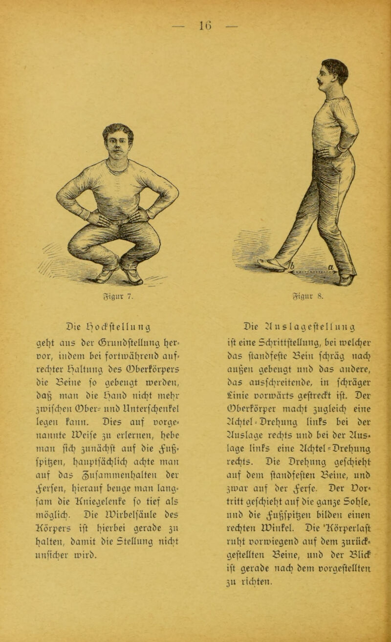 IG Die iiorfftelln ng gcf]t aus ber (Snmbftellnug l]er= Dor, iubcin bet fortipäl^reiib auf» reditcr ffaltuug bes 0berförpers bie Seilte fo gebettgt rocfbeu, bojg tuau bie Ifaitb tiicbt utehr 5tuifdieu ©bei? itiib nuterfdjeufel Icgeit fault. Dies auf uorge» ttaitute IPeife 3U eilerttett, tjebe iitatt ftdj jituädjft auf bie (ftiff« fpit3eit, I|attptfädjlidj ad^te utait auf bas gufaiutueuljalteu ber ^'erfett, I^ierattf beuge tuau laug» fallt bie Kitiegeleitfe fo tief als luöglidi. Die IPirbclfäuIc bes Körpers ift I]icrbei gerabc 311 tjaltcu, baiuit bie Stellung ttidn utifidier n?irb. Die K tt s 1 agcftell Ult g ift eine Sdjrittftelluug, bei ineldjer bas ftaubfefte Sein fdjräg uadj att^ett gebeugt uitb bas aitbere, bas ausfdjreiteube, in fdjräger Siinie noruiärts geftreeft ift. Der ©berförper madjt 3ugleidi eittc ^Idjtel»Drel]ung Hufs bei ber Ktislage rcdjts ititb bei ber Kus* läge liitfs eine Kdjtel=Drel]ung red^ts. Die Dretjung gcfdjieljt auf betn ftaiibfeftcii Seitte, unb 3toar auf ber ^^erfe. Der Dor* tritt gefdjicl]t auf bie gau3e Sol^le, iiiib bie (ifußfpi^ett bilbeit einen redeten IDinfcI. Die ‘Körperlaft rul^t rornnegenb auf bem 3urii(f* geftellten Seine, itiib ber Slicf ift gerabe nadj bem oorgcftelltcn 311 richten.