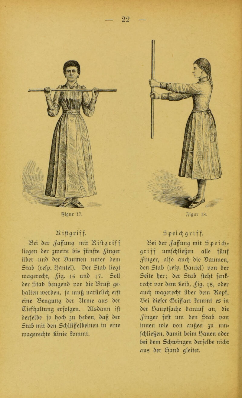 Hiftgrtff. Set ber ^faffung mit Hift^riff fietjen ber 3meite bis fünfte (f^ingev über unb ber Daumen unter bem Stab (refp. ßantel). Der Stab liegt mageredjt, ^^ig. I6 unb Soll ber Stab bcugcnb oor bie Bruft ge* l^alten mcrben, fo mu§ natürlidj erft eine Beugung ber 2trme aus ber (Eicftjaltung erfolgen, ^llsbann ift berfelbe fo l^odj 3U tjebcn, bajg ber Stab mit ben Sdjiüffelbeinen in eine roagerecbte €inic fommt. S p e i dl g r i f f. Bei ber j^affung mit Spcidj« ' griff umfdjiicljen alle fünf ^finger, alfo aud^ bie Daunten, f ben Stab (refp. ffantel) uon ber J Seite t|er; ber Stab ftebt fenf« | redjt nor bem £eib, (Jig. \8, ober ^ audj mageredjt über bem Kopf. i Bei bicfer (Sriffart fommt es in ^ ber fianptfadje barauf an, bie ^finger feft um ben Stab non innen mie t>on auj^en 311 um« •, fdjiießen, bamit beim trauen ober ? bei bem Sd^mingen berfelbe nidjt ' aus ber fianb gleitet.