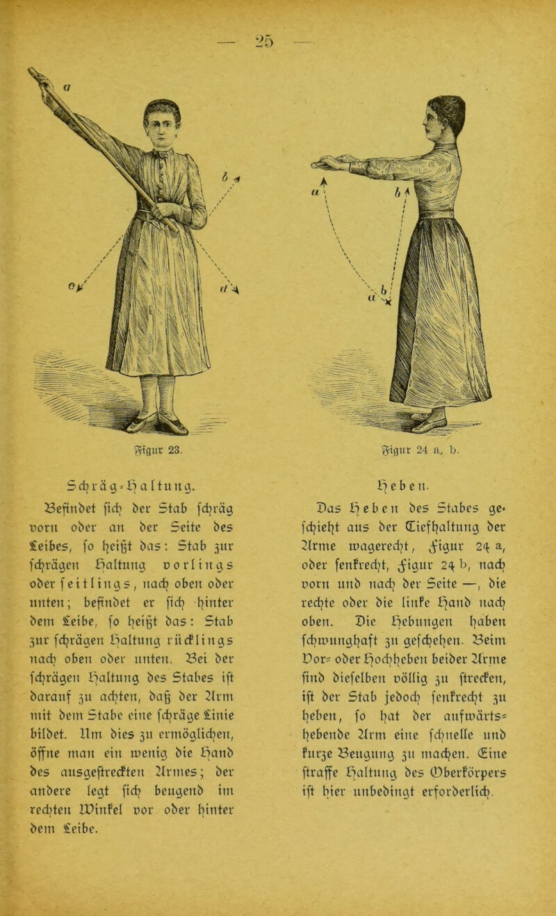 'Jo ^^igur 23. 5 dj i- ä g»I7 a 11 u u g. öcftnbct fidi bcr Stab [djräg üorn ober an ber Seite bes £etbes, fo t^eißt bas: Stab 3ur fdjrägen Haltung d 0 r I i u g s ober fcitlings, nad? oben ober unten; befinbet er fid/ l^inter bcin £eibe, [0 l|cigt bas: Stab SJ 3iir [d^rägen lialtnng rürflings nach oben ober unten. Bet ber fdjrägen Haltung bes Stabes ift baranf 311 adjten, bag ber 2(rm mit bein Stabe eine fdjrägc Sinie bilbet. Ilm bies 311 ermöglidjen, öffne man ein mcnig bie lianb bes ausgeftrecften 21rmes; ber anbcre legt fidi bengenb im redjtcn IPinFel r>or ober hinter bcm Seibe. I7 e b e n. Pas e b e tt bes Stabes ge« fchict|t ans ber Ciefhaltnng ber 2(rmc mageredjt, ^igur 2^ a, ober fenfred/t, j^ignr 2^ b, nad] üorn itnb nad^ ber Seite —, bic redjte ober bic linPc t^anb nadj oben. Pie ffebnngen fd?untnghaft 31t gefcfaehen. Beim Dor= ober Ifodthcben beibcr 21rme finb bicfelben nöllig 311 ftrcrfcn, ift ber Stab jebodj fcnfrcdjt 311 heben, fo h‘il tinfu)ärts= hebenbe 2lrm eine fdincHc iinb fnr3c Beugung 311 machen. (Eine ftraffc Baltnng bes ©berförpcrs ift hier unbebingt crforberlich-