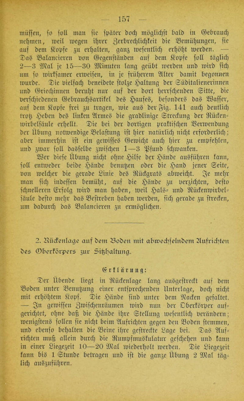 ^TT . ■ ' * ■ , — 157 — müffeu, fo ftiU man fic fpntev bod) möt3Üd)l't balb in ©ebrand) nefjtnen, meil megen i’^rer 3ei^bred)lid)tett bie ^emü^ungen, fic auf bem Stopfe 511 erl^alten, gan^ mefentlic^ er’^öl}! tuerben. — l)a§ balancieren Pon ©egenftänben auf bem Slopfe foll töglid) 2—3 bJal je 15—30 DJiinnten lang geübt merben nnb mirb fic^ nm fo mirffamer ermeifen, in je früljerem Filter bamit begonnen mürbe. 2)ie Pielfac^ beneibete ftol5e .Spaltung ber Sübitalienerinnen nnb 03ried)innen bernljt nur auf ber bort ()errfd)enben <Sitte, bie oerfd)iebenen ©ebrand)§artifel be§ ^anfe§, befonberS ba§ SBaffer, anf bem Stopfe frei 511 tragen, mie au§ ber g'ig. 141 and) bentlid) trot) .sieben be§ linten 5lrme§ bie grablinige ©trecfnng ber 9tüdcn= mirbelftinle erhellt. ®ie bei ber bortigen praftifcf)en SSermenbnng ber Übung notmenbige 53elaftnng ift Ijier natürüd) nid)t erforberlid); aber immert)in ift ein gemiffeS ©emidjt and) l)ier 511 empfef)lcn, nnb 5mar foll boSfelbe 5mifc^en 1—3 ^fnnb fd)manten. SSer biefe Übung nid)t ol)ne Spilfe ber S5anbe an§fül)ren fann, foll entmeber beibe -S^änbe benutzen ober bie ,S5anb jener ©eite, non meld)er bie gerabe Sinie be§ 3iürfgrat§ abmeid^t. ^e mel)r man fiel) inbeffen bemül)t, auf bie Sji^nbe 511 Per5id)ten, befto fc^nelleren ©rfolg mirb man l)aben, meil ,'pal§= nnb 9tüdenmirbcl= fönle befto mel)r ba§ ©eftreben l)aben merben, fid) gerabe 511 ftreden, nm babnrd) ba§ ^Balancieren jn ermoglicl)en. 2. Hücfenlage auf bem öobeu mit abmedffebtbem 2lufrid)ten bes (Dberförpers 5111- 5it)I)aItuug. r fl ii nni n: ^er Übenbe liegt in 9iüclenlage lang anögeftreeft anf bem 93oben unter Söenul^nng einer entfpred)cnben Unterlage, boc!^ nid)t mit erl)öl)tem .Stopf. jDie .s^önbe finb unter bem Ufaclen gefaltet. — ^n gemiffen 3tDÜÜ)eiiränmen mirb mm ber Dberlorper anf= gerid)tet, ol)ne ba^ bie .f)änbe il)re ©tellnng mefentlid) Perftnbern; menigften§ folten fie nic^t beim 9lnfrid)ten gegen ben 93oben ftemmen, nnb ebenfo bel)atten bie 93eine il)re geftredte l?age bei. ©^ag 9lnf= ricl)ten muß allein bnrcl) bie 9tnmpfmn§l'nlatnr gefd)el)en nnb !ann in einer Siege5eit 10—20 IDcal mieberl)olt merben. ®ie Siegejeit fann big 1 ©tnnbe betragen nnb ift bie gan^e Übung 2 9Jfal täg= licl) ang5ufül)ren.