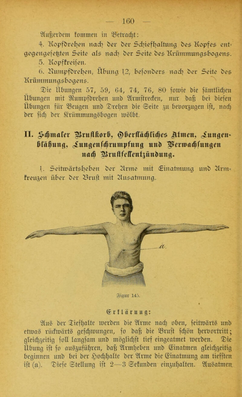 1(30 ’i?(uf3erbcm fommeii in ^^etrac^t: 'l. KopfbreI]en nad] bcr bcr 5d7iefl]altung bes Kopfes cnO gegengc|efeten Seite als nad] ber Seite bes Krümmungsbogens. 5. Kopffreifen. (). Kumpfbretjen, Übung \2, befonbers nad] ber Seite bes Krümmungsbogens. 2)ie Übungen 57, 59, G4, 74, 76, 80 fomie bie fämtüdjen Übungen mit 91umpfbret)en nnb ^Irmftrerfen, nur bafj bei biefen Übuugeu für 53eugen unb 5)rel)en bie ©eite 511 beboräugen ift, nnd^ ber ficf) ber ilrümmunggbogen mötbt. II. .^(^mafcr ^ruflHorü, JUmcn, Bfaßung, c^mtgcnffßntmpfttng ttttb llJerwttr^fungctt ita(6 f. Seitmärtslieben ber 2lrme mit ©inatmung unb Krnt=> freu-^en über ber i3ruft mit tJliisatmung. Iviflur 14'). ® r f l ii ni u g: 3tu§ ber 2ief()alte merbeu bie 5[rme nact) oben, feitmörtS unb etmn§ riicfmärt» gefd)mnngen, fo ba^ bie 58ruft fd)ön Ijerbortritt; gleichzeitig füll langfam unb mögtichft tief eingeatmet merbeu. ®ie Übung ift fo au§zuführen, bajj ?lrmf)eben uub (£inntmeu gleichzeitig beginnen unb bei ber -Sjodhl^^^^ ?lrme bie ©inatmung am tiefften ift (a). '4)iefe ©tedung ift 2—3 ©efunben einzuhalten. 3lu§atmen,