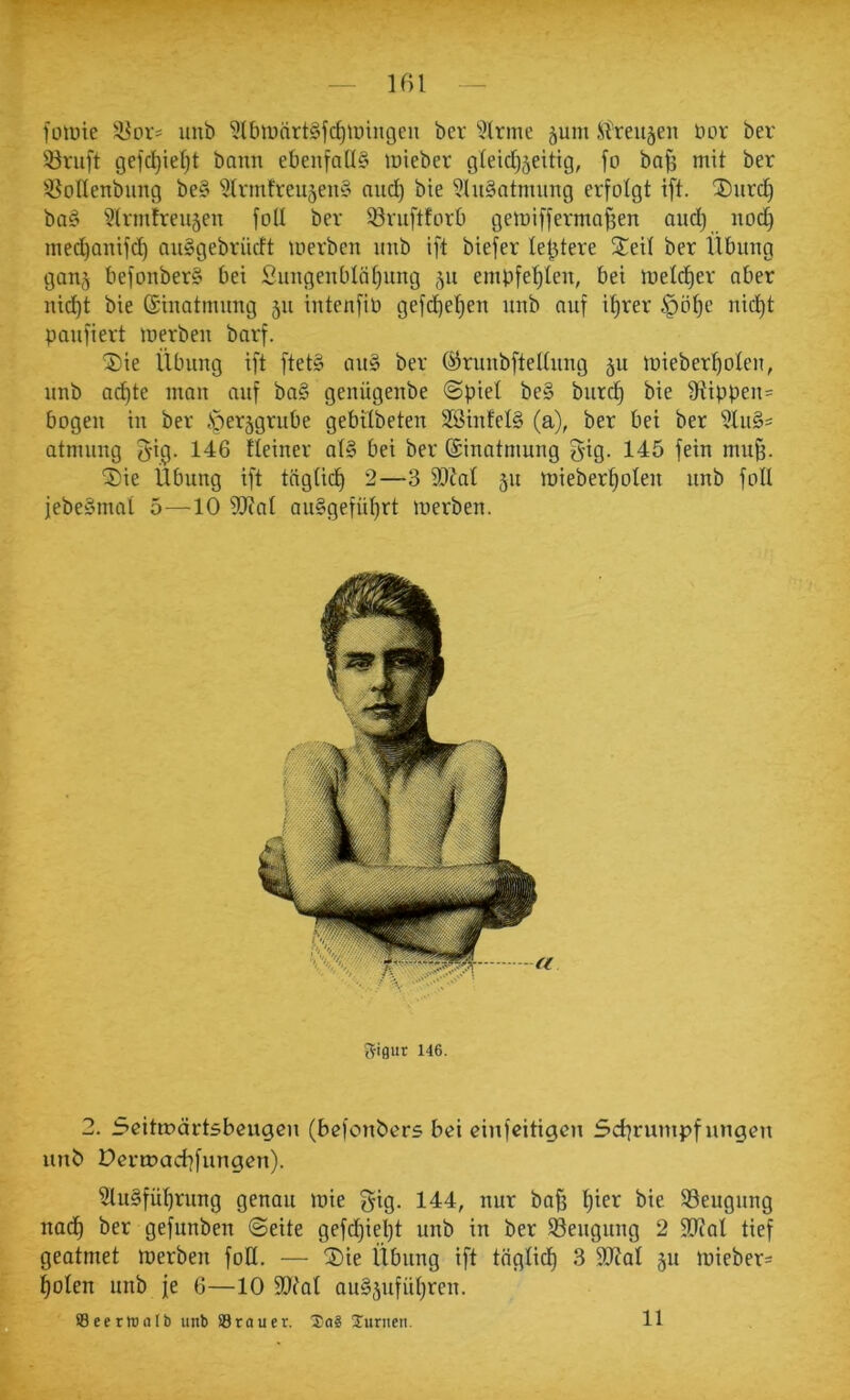 füwie ä^oV' unb ^Ibmnrt^fc^tüingcii ber ^^Irme ^um ilreu5en Hör ber iöriift gefd^ief)t bann ebenfalls inieber gleid)5eitig, fo ba§ mit ber ^BoIIenbnng beS ^Irmfreu^enS and) bte 9lnSatmnng erfolgt ift. ®nrd) baS §lrmtren5en foll ber Srnftforb getnifferma^en and) nod) nied)anifc^ auSgebriidt merben nnb ift biefer (entere Seit ber llbnng gan^ befonberS bei Snngenblät)ung 511 embfe^len, bei meld)er aber nid)t bie ©inatinnng 511 intenfiö gefc^et)en nnb anf it)rer §ö^e nid)t panfiert merben barf. ©ie Übung ift ftetS anS ber ö^rnnbftelhing 5U luieber^oten, nnb ac^te man anf baS genügenbe @piet beS bnrd) bie fRippen= bogen in ber öerggrube gebitbeten SßinfelS (a), ber bei ber 5tn§= atnuing fjig. 146 Üeiner atS bei ber Einatmung gig. 145 fein mn§. ^ie Übung ift tagüd) 2—3 fD?at ju mieber^olen nnb foll jebeSmat 5—10 9JcaI auSgefid)rt merben. Rifliir 146. 2. 5eitn?ärtsbeugen (befonbers bei einfeitigen Schrumpfungen unb Dermachfungen). Ausführung genau mie gig. 144, nur ba^ t)ier bie Beugung nadh ber gefunben ©eite gefd)iel)t unb in ber SSengnng 2 9[Ral tief geatmet toerben foU. — ®ie Übung ift tägtid) 3 füJal 511 miebers holen unb je 6—10 fDtal auSjnfiihren.