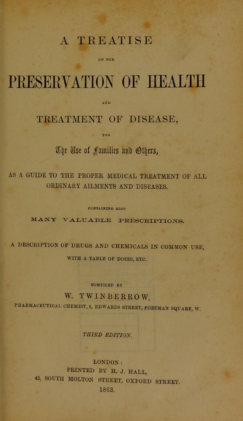 A TREATISE ON THE PRESERVATION OF HEALTH AND TREATMENT OF DISEASE, FOB % Use of families ambr Oilers, AS A GUIDE TO THE PROPER MEDICAL TREATMENT OE ALL ORDINARY AILMENTS AND DISEASES. CONTAINING ALSO MANY VAaI-iTJ .A.IB.LE PEESCEIPTIONS. A DESCRIPTION OF DRUGS AND CHEMICALS IN COMMON USE, WITH A TABLE OF DOSES, ETC. COMPILED By W. TWINBERROW, PHARMACEUTICAL CHEMIST, 2, EDWAEDS STREET, PORTMAN SQUARE, W. THIRD EDITION. LONDON: PRINTED BY H. J. HALL, 43, SOUTH MOLTON STREET, OXFORD STREET. 1863.