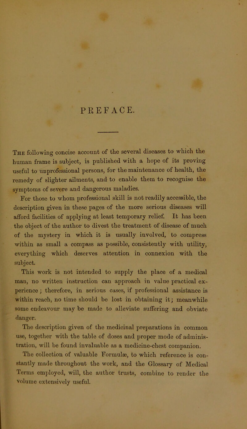 PREFACE. The following concise account of the several diseases to which the human frame is subject, is published with a hope of its proving useful to unprofessional persons, for the maintenance of health, the remedy of slighter ailments, and to enable them to recognise the symptoms of severe and dangerous maladies. For those to whom professional skill is not readily accessible, the description given in these pages of the more serious diseases will afford facilities of applying at least temporary relief. It has been the object of the author to divest the treatment of disease of much of the mystery in which it is usually involved, to compress within as small a compass as possible, consistently with utility, everything which deserves attention in connexion with the subject. This work is not intended to supply the place of a medical man, no written instruction can approach in value practical ex- perience ; therefore, in serious cases, if professional assistance is within reach, no time should be lost in obtaining it; meanwhile some endeavour may be made to alleviate suffering and obviate danger. The description given of the medicinal preparations in common use, together with the table of doses and proper mode of adminis- tration, will be found invaluable as a medicine-chest companion. The collection of valuable Formulae, to which reference is con- stantly made throughout the work, and the Glossary of Medical Terms employed, will, the author trusts, combine to render the volume extensively useful.