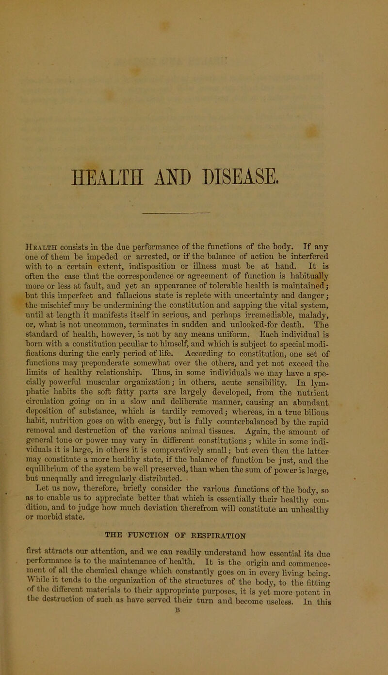 HEALTH AND DISEASE. Health consists in the due performance of the functions of the body. If any one of them be impeded or arrested, or if the balance of action be interfered with to a certain extent, indisposition or illness must be at hand. It is often the case that the correspondence or agreement of function is habitually more or less at fault, and yet an appearance of tolerable health is maintained; but this imperfect and fallacious state is replete with uncertainty and danger; the mischief may be undermining the constitution and sapping the vital system, until at length it manifests itself in serious, and perhaps irremediable, malady, or, what is not uncommon, terminates in sudden and unlooked-for death. The standard of health, however, is not by any means uniform. Each individual is born with a constitution peculiar to himself, and which is subject to special modi- fications during the early period of life. According to constitution, one set of functions may preponderate somewhat over the others, and yet not exceed the limits of healthy relationship. Thus, in some individuals we may have a spe- cially powerful muscular organization; in others, acute sensibility. In lym- phatic habits the soft fatty parts are largely developed, from the nutrient circulation going on in a slow and deliberate manner, causing an abundant deposition of substance, which is tardily removed; whereas, in a true bilious habit, nutrition goes on with energy, but is fully counterbalanced by the rapid removal and destruction of the various animal tissues. Again, the amount of general tone or power may vary in different constitutions; while in some indi- viduals it is large, in others it is comparatively small; but even then the latter may constitute a more healthy state, if the balance of function be just, and the equilibrium of the system be well preserved, than when the sum of power is large, but unequally and irregularly distributed. Let us now, therefore, briefly consider the various functions of the body, so as to enable us to appreciate better that which is essentially their healthy con- dition, and to judge how much deviation therefrom will constitute an unhealthy or morbid state. THE FUNCTION OF RESPIRATION first attracts our attention, and we can readily understand how essential its due performance is to the maintenance of health. It is the origin and commence- ment of all the chemical change which constantly goes on in every living being. While it tends to the organization of the structures of the body, to the fitting of the different materials to their appropriate purposes, it is yet more potent in the destruction of such as have served their turn and become useless. In this B