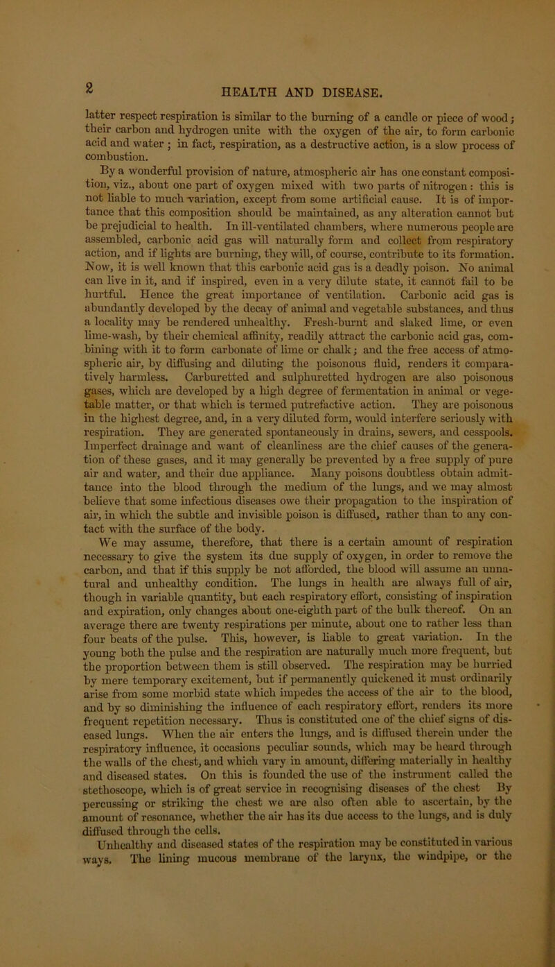 latter respect respiration is similar to the burning of a candle or piece of wood; their carbon and hydrogen unite with the oxygen of the air, to form carbonic acid and water ; in fact, respiration, as a destructive action, is a slow process of combustion. By a wonderful provision of nature, atmospheric air has one constant composi- tion, viz., about one part of oxygen mixed with two parts of nitrogen : this is not liable to much -variation, except from some artificial cause. It is of impor- tance that this composition should he maintained, as any alteration cannot but be prejudicial to health. In ill-ventilated chambers, where numerous people are assembled, carbonic acid gas will naturally form and collect from respiratory action, and if lights are burning, they will, of course, contribute to its formation. Now, it is well known that this carbonic acid gas is a deadly poison. No animal can live in it, and if inspired, even in a very dilute state, it cannot fail to be hurtful. Hence the great importance of ventilation. Carbonic acid gas is abundantly developed by the decay of animal and vegetable substances, and thus a locality may he rendered unhealthy. Fresh-burnt and slaked lime, or even lime-wash, by their chemical affinity, readily attract the carbonic acid gas, com- bining with it to form carbonate of lime or chalk; and the free access of atmo- spheric air, by diffusing and diluting the poisonous fluid, renders it compara- tively harmless. Carburetted and sulphuretted hydrogen are also poisonous gases, which are developed by a high degree of fermentation in animal or vege- table matter, or that which is termed putrefactive action. They are poisonous in the highest degree, and, in a very diluted form, would interfere seriously with respiration. They are generated spontaneously in drains, sewers, and cesspools. Imperfect drainage and want of cleanliness are the chief causes of the genera- tion of these gases, and it may generally be prevented by a free supply of pure air and water, and their due appliance. Many poisons doubtless obtain admit- tance into the blood through the medium of the lungs, and we may almost believe that some infectious diseases owe their propagation to the inspiration of air, in which the subtle and invisible poison is diffused, rather than to any con- tact with the surface of the body. We may assume, therefore, that there is a certain amount of respiration necessary to give the system its due supply of oxygen, in order to remove the carbon, and that if this supply be not afforded, the blood will assume au unna- tural and unhealthy condition. The lungs in health are always full of air, though in variable quantity, but each respiratory effort, consisting of inspiration and expiration, only changes about one-eighth part of the bulk thereof. Ou an average there are twenty respirations per minute, about one to rather less than four beats of the pulse. This, however, is liable to great variation. In the young both the pulse and the respiration are naturally much more frequent, but the proportion between them is still observed. The respiration may be hurried by mere temporary excitement, but if permanently quickened it must ordinarily arise from some morbid state which impedes the access ot the air to the blood, and by so diminishing the influence of each respiratory effort, renders its more frequent repetition necessary. Thus is constituted one of the chief signs of dis- eased lungs. When the air enters the lungs, and is diffused therein under the respiratory influence, it occasions peculiar sounds, which may be heard through the walls of the chest, and which vary in amount, differing materially in healthy and diseased states. On this is founded the use of the instrument called the stethoscope, which is of great service in recognising diseases of the chest By percussing or striking the chest we are also often able to ascertain, by the amount of resonance, whether the air has its due access to the lungs, and is duly diffused through the cells. Unhealthy und diseased states of the respiration may be constituted in various ways. The lining mucous membrane of the larynx, the windpipe, or the