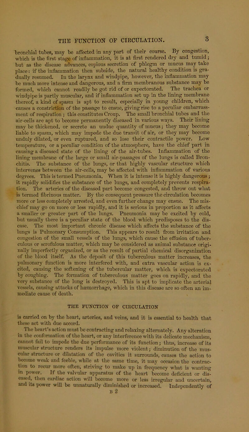 THE FUNCTION OF CIRCULATION. 8 bronchial tubes, may be affected in any part of their course. By congestion, which is the first stage of inflammation, it is at first rendered dry and tumid; but as the disease advances, copious secretion of phlegm or mucus may take place: if the inflammation then subside, the natural healthy condition is gra- dually resumed. In the larynx and windpipe, however, the inflammation may be much more intense and dangerous, and a firm membranous substance may be formed, which cannot readily be got rid of or expectorated. The trachea or windpipe is partly muscular, and if inflammation set up in the lining membrane thereof, a kind of spasm is apt to result, especially in young children, which causes a constriction of the passage to ensue, giving rise to a peculiar embarrass- ment of respiration; this constitutes Croup. The small bronchial tubes and the air-cells are apt to become permanently diseased in various ways. Their lining may be thickened, or secrete an undue quantity of mucus; they may become liable to spasm, which may impede the due transit of air, or they may become unduly dilated, or even ruptured, and so lose their contractile power. Low temperature, or a peculiar condition of the atmosphere, have the chief part in causing a diseased state of the lining of the air-tubes. Inflammation of the lining membrane of the large or small air-passages of the lungs is called Bron- chitis. The substance of the lungs, or that highly vascular structure which intervenes between the air-cells, may be affected with inflammation of various degrees. This is termed Pneumonia. When it is intense it is highly dangerous; it rapidly solidifies the substance of the lungs, and completely prevents respira- tion. The arteries of the diseased part become congested, and throw out what is termed fibrinous matter. By the consequent pressure the circulation becomes more or less completely arrested, and even further change may ensue. The mis- chief may go on more or less rapidly, and it is serious in proportion as it affects a smaller or greater part of the lungs. Pneumonia may be excited by cold, but usually there is a peculiar state of the blood which predisposes to the dis- ease. The most important chronic disease which affects the substance of the lungs is Pulmonary Consumption. This appears to result from irritation and congestion of the small vessels of the lungs, which cause the eflusion of tuber- culous or scrofulous matter, which may be considered as animal substance origi- nally imperfectly organized, or as the result of partial chemical disorganization of the blood itself. As the deposit of this tuberculous matter increases, the pulmonary function is more interfered with, and extra vascular action is ex- cited, causing the softening of the tubercular matter, which is expectorated by coughing. The formation of tuberculous matter goes on rapidly, and the very substance of the lung is destroyed. This is apt to implicate the arterial vessels, causing attacks of haemorrhage, which in this disease are so often an im- mediate cause of death. THE FUNCTION OF CIRCULATION is carried on by the heart, arteries, and veins, and it is essential to health that these act with due accord. The heart’s action must be contracting and relaxing alternately. Any alteration in the conformation of the heart, or any interference with its delicate mechanism, cannot fail to impede the due performance of its function; thus, increase of its muscular structure renders its impulse more violent; diminution of the mus- cular structure or dilatation of the cavities it surrounds, causes the action to become weak and feeble, while at the same time, it may occasion the contrac- tion to recur more often, striving to make up in frequency what is wanting in power. If the valvular apparatus of the heart become deficient or dis- eased, then cardiac action will bccomo more or less irregular and uncertain, and its power will be unnaturally diminished or increased. Independently of
