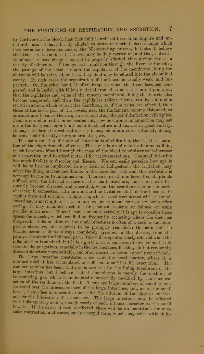 by the liver on the blood, that that fluid is reduced to such an impure and un- natural state. I have briefly alluded to states of morbid blood-change which may accompany derangements of the bile-secreting process, but also I believe that the secretive action of the liver may be duly carried on, and that, notwith- standing, the blood-change may not be properly effected, thus giving rise to a variety of ailments, if the general circulation through the liver be impeded, the passage of the blood through the capillaries of the membrane lining the abdomen will be retarded, and a watery fluid may be effused into the abdominal cavity. In such cases the organization of the blood is usually weak and im- perfect. On the other hand, it often happens, when the liver becomes con- gested, and is loaded with bilious material, from the due secretion not going on, that the capillaries and veins of the mucous membrane lining the bowels also become congested, and then the capillaries relieve themselves by an undue secretive action, which constitutes diarrhcea; or if the veins are affected, then those at the lower part of the bowels, near the fundament, become distended, so as sometimes to cause their rupture, constituting the painful affection called piles. From any undue irritation or excitement, slow or chronic inflammation may set up in the liver, causing alterations in its structure and texture in great variety. It may he enlarged or reduced in size; it may be indurated or softened; it may be converted into fatty or granular matter; &e. The main function of the small intestine is chylification, that is, the separa- tion of the chyle from the chyme. The chyle is an oily and albuminous fluid, which becomes diffused through the mass of the blood, to minister to its increase and reparation, and to affox-d material for various secretions. The small intestine has much liability to disorder and disease. We can easily perceive how apt it will be to become implicated in any form of indigestion: the irritation may affect the lining mucous membrane, or the muscular coat, and this irritation is very apt to run on to inflammation. There are great numbers of small glands diffused over the internal surface of the small intestines, and these will fre- quently become diseased and ulcerated, when the secretions assume an acrid character in connection with an unnatural and vitiated state of the blood, as in typhus fever and scrofula. Indigestion, when specially coixnected with the small intestines, is most apt to occasion inconvenience about four or six hours after eating; it may manifest itself in pain, nausea, a sense of fulness, or some peculiar uneasiness. When it comes on more actively, it is apt to occasion those spasmodic attacks, which we find so frequently occurring where the diet has disagreed. Inflammation of the small intestines is often of a serious and dan- gerous charactei,) and requires to be promptly remedied; the action of the bowels becomes almost always completely arrested in this disease, from the paralysed state of the inflamed part; this will be spontaneously relieved when the inflammation is subdued, but it is a great error to endeavour to overcome the ob- struction by purgatives, especially in the first instance, for they do but render the diseased structure more irritable, and often cause it to become greatly constricted. I he large intestine constitutes a reservoir for faecal matter, where it is retained until it has accumulated in sufficient quantities for evacuation. The common opinion lias been, that gas is secreted by the lining membrane of the large intestines, but I believe that the membrane is merely the medium of transmitting gas, which is undoubtedly materially modified by the chemical action of the residuum of the food. There are large numbei's of small glands scattered over the internal surface of the large intestines, and, as in the small bowel, their office is to secrete mucus for the dilution of the digested matter, and for the lubrication of the surface. The large intestines may be affected with inflammatory action, though rarely of such intense character as the small owels. If the external coat be affected, there will be an inaptitude for mus- cular contraction, and consequently a torpid state, which may exist without in-