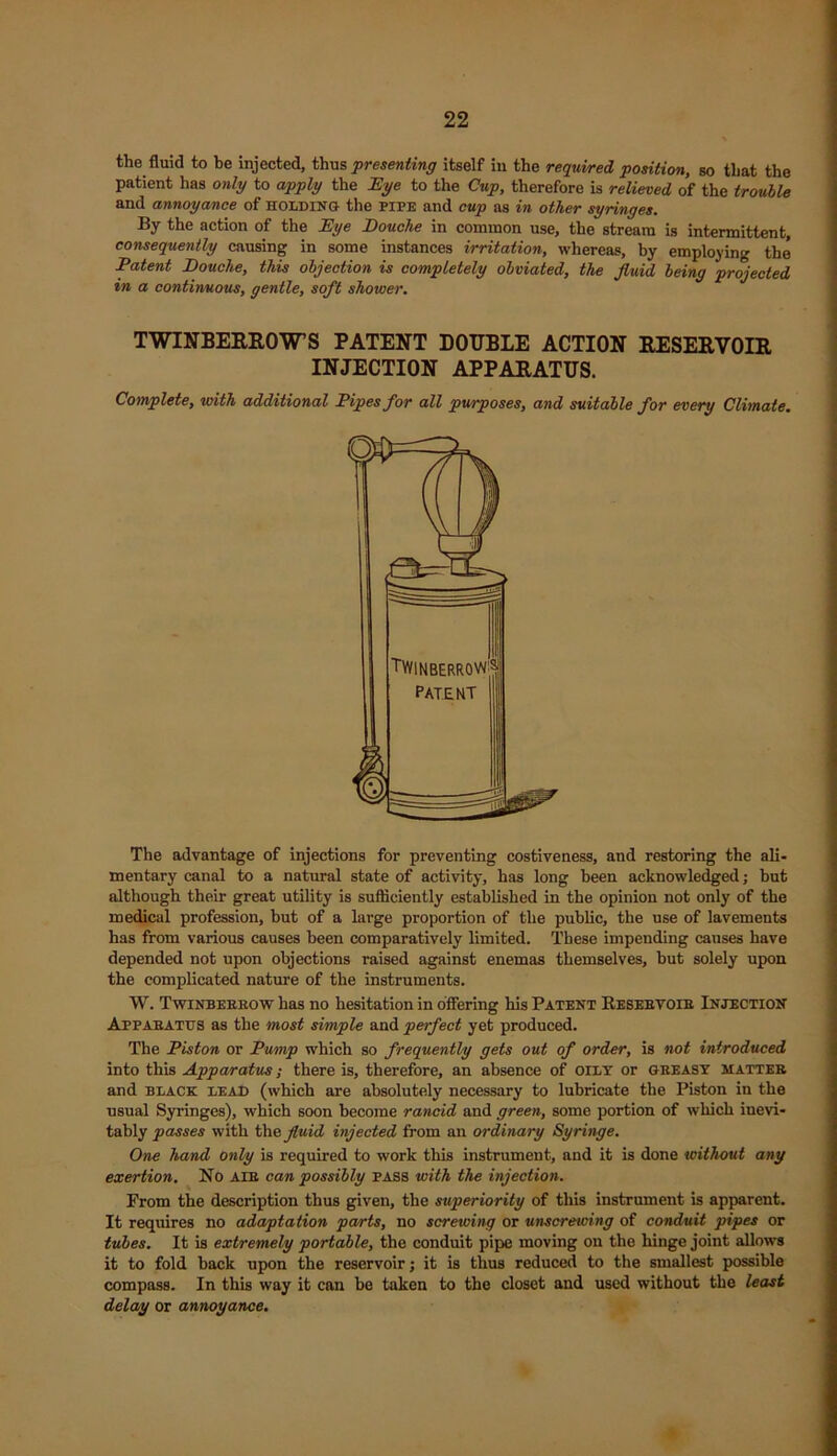 the fluid to be injected, thus 'presenting itself in the required position, so that the patient has only to apply the Eye to the Cup, therefore is relieved of the trouble and annoyance of holding the pipe and cup as in other syringes. By the action of the Eye Douche in common use, the stream is intermittent, consequently causing in some instances irritation, whereas, by employing the Patent Douche, this objection is completely obviated, the fluid being projected in a continuous, gentle, soft shower. TWINBERROWS PATENT DOUBLE ACTION RESERVOIR INJECTION APPARATUS. Complete, with additional Pipes for all purposes, and suitable for every Climate. The advantage of injections for preventing costiveness, and restoring the ali- mentary canal to a natural state of activity, has long been acknowledged; but although their great utility is sufficiently established in the opinion not only of the medical profession, but of a large proportion of the public, the use of lavements has from various causes been comparatively limited. These impending causes have depended not upon objections raised against enemas themselves, but solely upon the complicated nature of the instruments. W. Twinberrow has no hesitation in offering his Patent Resebvoib Injection Apparatus as the most simple and perfect yet produced. The Piston or Pump which so frequently gets out of order, is not introduced into this Apparatus; there is, therefore, an absence of oily or greasy matter and black lead (which are absolutely necessary to lubricate the Piston in the usual Syringes), which soon become rancid and green, some portion of which inevi- tably passes with the fluid injected from an ordinary Syringe. One hand only is required to work this instrument, and it is done without any exertion. No aib can possibly pass with the injection. From the description thus given, the superiority of this instrument is apparent. It requires no adaptation parts, no screwing or unscrewing of conduit pipes or tubes. It is extremely portable, the conduit pipe moving on the hinge joint allows it to fold back upon the reservoir; it is thus reduced to the smallest possible compass. In this way it can be taken to the closet and used without the least delay or annoyance.