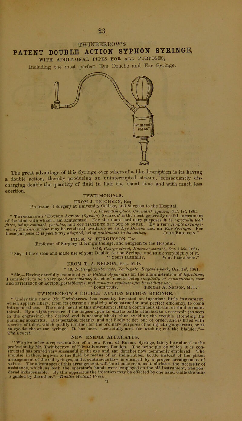 TWINBERROW’S PATENT DOUBLE ACTION SYPHON SYRINGE, WITH ADDITIONAL PIPES FOR ALL PURPOSES, Including the most perfect Eye Douche and Ear Syringe. The great advantage of this Syringe over others of a like description is its having a double action, thereby producing an uninterrupted stream, consequently dis- charging double the quantity of fluid in half the usual time and with much less exertion. TESTIMONIALS. FROM J. ERICHSEN, Esq. Professor of Surgery at University College, and Surgeon to the Hospital. “ 6, Cavendish-place, Cavendish-square, Oct. 1st, 1861. “ Twinberkow’s ‘ Double Action (Syphon) Syringe’ is the most generally useful instrument of the kind with which I am acquainted. For the more ordinary purposes it is especially well fitted, being compact, portable, and not liable to get odt of order. By a very simple arrange- ment, the Inst) ument may be rendered available as an Eye Douche and an Ear Syringe. For these purposes it is peculiarly adapted, being continuous in its action, John Erichsen.” FROM W. FERGUSSON, Esq. ProfesFor of Surgery at King’s College, and Surgeon to the Hospital. “16, George-street, Hanover-square, Oct. 14th, 1861. « Sir,—I have seen and made use of your Double Action Syringe, and think very highly of it. “ Yours faithfully, Wm. Fergusson.” FROM T. A. NELSON, Esq., M.D. “ 10, Nottingham-terrace, Yorlc-gate, Regent's-park, Oct. 1st, 1861. “ Sir,—Having carefully examined your Patent Apparatus for the administration of Injections, I consider it to be a very good contrivance, its chief merits being simplicity of construction, ease and efficiency of action, portableness, and constant readiness for immediate use. “ Yours truly, Thomas A. Nelson, M.D.” TWINBERROW’S DOUBLE ACTION SYPHON SYRINGE. “ Under this name, Mr. Twinberrow lias recently invented an ingenious little instrument, which appears likely, from its extreme simplicity of construction and perfect efficiency, to come into general use. The chief merit of this invention is, that a continuous stream of fluid is main- tained. By a slight pressure of the fingers upon an elastic bottle attached to a reservoir (as seen In the engraving), the desired end is accomplished; thus avoiding the trouble attending the pumping apparatus. It is portable, cleanly, and not likely to get out of order, and is fitted with a series of tubes, which qualify it either for the ordinary purposes of an injecting apparatus, or as an eye douche or ear syringe. It has been successfully used for washing out the bladder.”— The Lancet. NEW ENEMA APPARATUS. “ We give below a representation of a new form of Enema Syringe, lately introduced to the profession by Mr. Twinberrow, of Edwards-street, London. The principle on which it is con- structed has proved very successful in the eye and ear douehos now commonly employed. The Impulse in these is given to the fluid by means of an India-rubber bottle instead of tho piston arrangement of the old syringes, and a continuous flow is ensured by a proper arrangement of valves. The advantages of this arrangement will be at once seen, as it obviates the necessity of assistance, which, as both the operator’s hands were employed on the old Instrument, was ren- dered indispensable. By this apparatus the injection may be effected by one band while tho tube s guided by the other.”—Dublin Medical Press. U