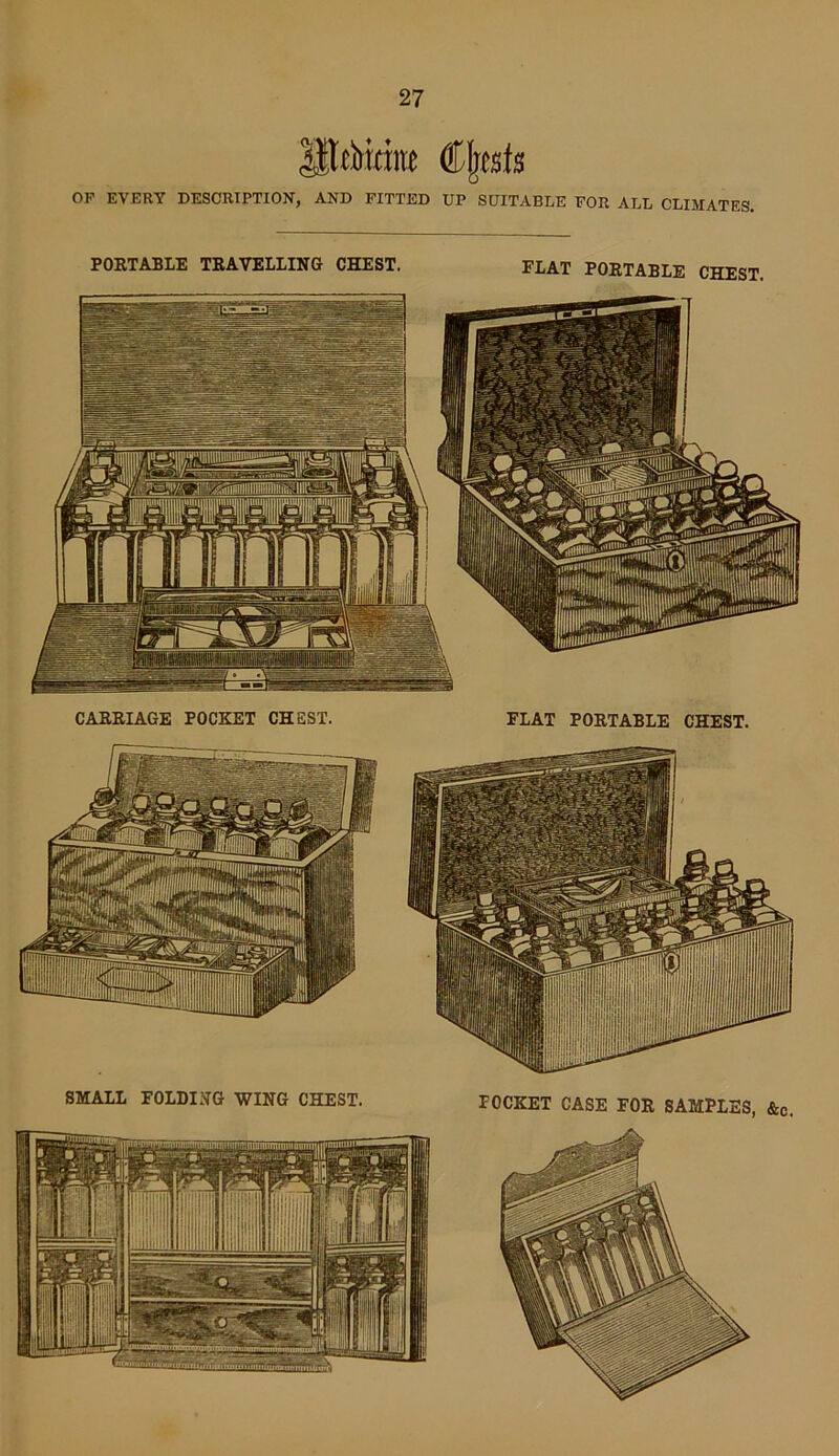 UUbrdne Cfjests OF EVERY DESCRIPTION’, AND FITTED UP SUITABLE FOR ALL CLIMATES. PORTABLE TRAVELLING CHEST. FLAT PORTABLE CHEST. CARRIAGE POCKET CHEST. FLAT PORTABLE CHEST. SMALL FOLDING WING CHEST. POCKET CASE FOR SAMPLES, &c.