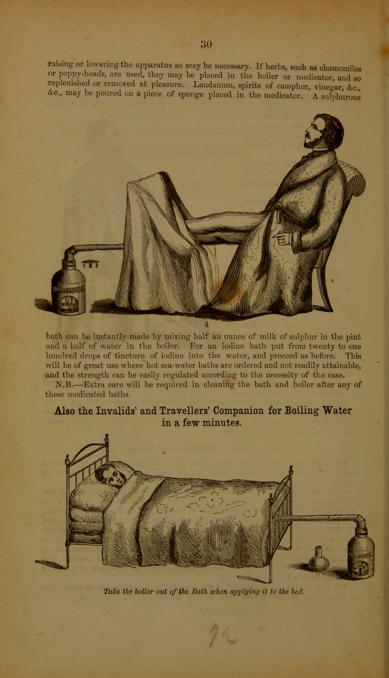 rawing or lowering the apparatus as may be necessary. If herbs, such as chamomiles or poppy-heads, are used, they may be placed in the boiler or medicator and so replenished or removed at pleasure. Laudanum, spirits of camphor, vinegar, &c.( &c., may be poured on a piece of sponge placed in the medicator. A sulphurous bath can be instantly made by mixing half an ounce of milk of sulphur in the pint and a half of water in the boiler. For an iodine bath put from twenty to one hundred drops of tincture of iodine into the water, and proceed as before. This will be of great use where hot sea-water baths are ordered and not readily attainable, and the strength can be easily regulated according to the necessity of the case. N.B.—Extra care will be required in cleaning the bath and boiler after any of these medicated baths. Also the Invalids’ and Travellers’ Companion for Boiling Water in a few minutes. Take the boiler out of the Bath when applying it to the bed. i,