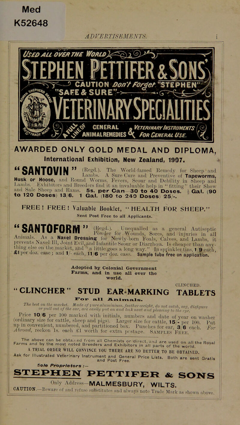 Med K52648 AD VER FIS E ME NTS. AWARDED ONLY GOLD MEDAL AND DIPLOMA, International Exhibition, New Zealand, 1907. ** SANTOVIN 11 (Reg(M- The Worlcl-famecl Remedy for Sheep-and Lambs. A Sure Cure and Preventive of Tapeworms, Husk or Hoose, and Round Worms, Fevers, Scour and Debility in Sheep and ibitors and Breeders find it an invaluable help in “fitting” their Show   1 — i Gal. (90 Lambs. Exhibiti. and Sale Sheep and Rams. to 120 Doses) 13/6. 1 5s. per Can—30 to 4-0 Doses. Gal. (180 to 240 Doses) 25/-. FREE! FREE! Valuable Booklet, “HEALTH FOR SHEEP.” Sent Post Free to all Applicants. “SANTOFORM” (Regd.). Unequalled as a general Antiseptic . . . „ Powder for Wounds, Sores, and injuries in all Animals. As a Navel Dressing for Newly-born Foals, Calves, and Lambs, it prevents Navel 111, Joint Evil, and Infantile Scour or Diarrhoea. Is cheaper than any- iing else on the market, and “a little goes a long May.” In sprinkler tins, 1/9 eacli, Slpei doz. case; and 1/- each, 11/6 per doz. case. Sample tube free on application. Adopted by Colonial Government Farms, and in use all over the world. CLINCHED “CLINCHER” STUD EAR-MARKING TABLETS For all Animals. The best on the market Made of j ure aluminium, feather-weight, do not catch, sag, disfigure 01 pull out of the ear, are easily put on and lock neat and pleasing to the eye. ' J Price 10/6 per 100 marked with initials, numbers and date of year on washer' (ordinary size for cattle, sheep and pigs). Larger size for cattle, 15/-per 100 Put up m convenient, numbered, and partitioned box. Punches for ear, 3 6 each'. For Abroad, reckon Is. each LI worth for extra postage. Samples Epee The above can be obtained from all Chemists or direct, and are used on all the Rnval Farms and by the most noted Breeders and Exhibitors in all parts of the world A TRIAL ORDER WILL CONVINCE YOU THERE ARE NO BETTER TO BE OBTAINED. Ask for Illustrated Veterinary Instrument and General Price Lists. Both are sent Gratis and Post Free. Sole Proprietors : — STEPHEN PETTIFER & SONS Only Address-MALMESBURY, WILTS. CAUTION,—Beware of and refuse substitutes and always note Trade Mark as shown above.