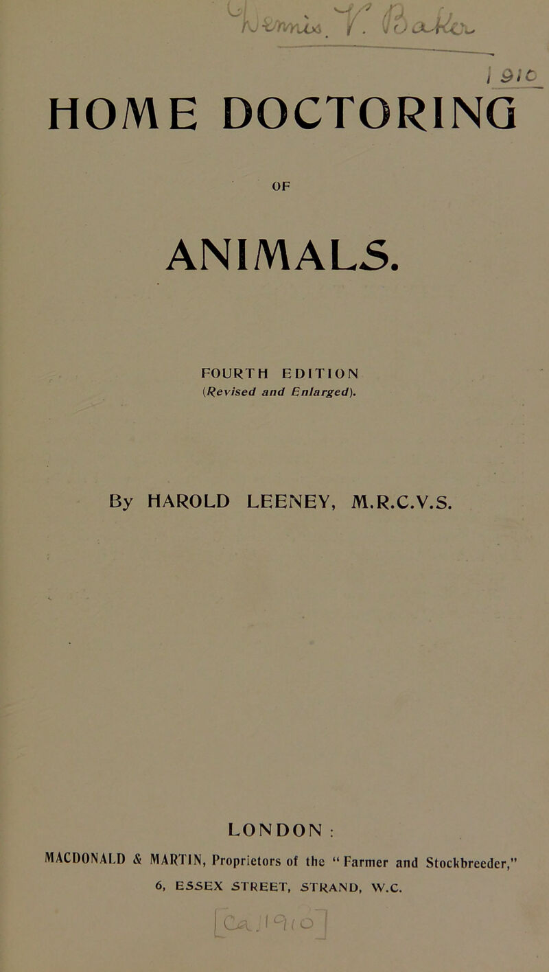 4 x M/' /fji {J K) torvYu* _ / . \Ju JuKc^ j 9J_0 HOME DOCTORING OF ANIMALS. FOURTH EDITION (Revised and Enlarged). By HAROLD LEENEY, M.R.C.V.S. LONDON: MACDONALD & MARTIN, Proprietors of the “Farmer and Stockbreeder,” 6, ESSEX STREET, STRAND, W.C. (