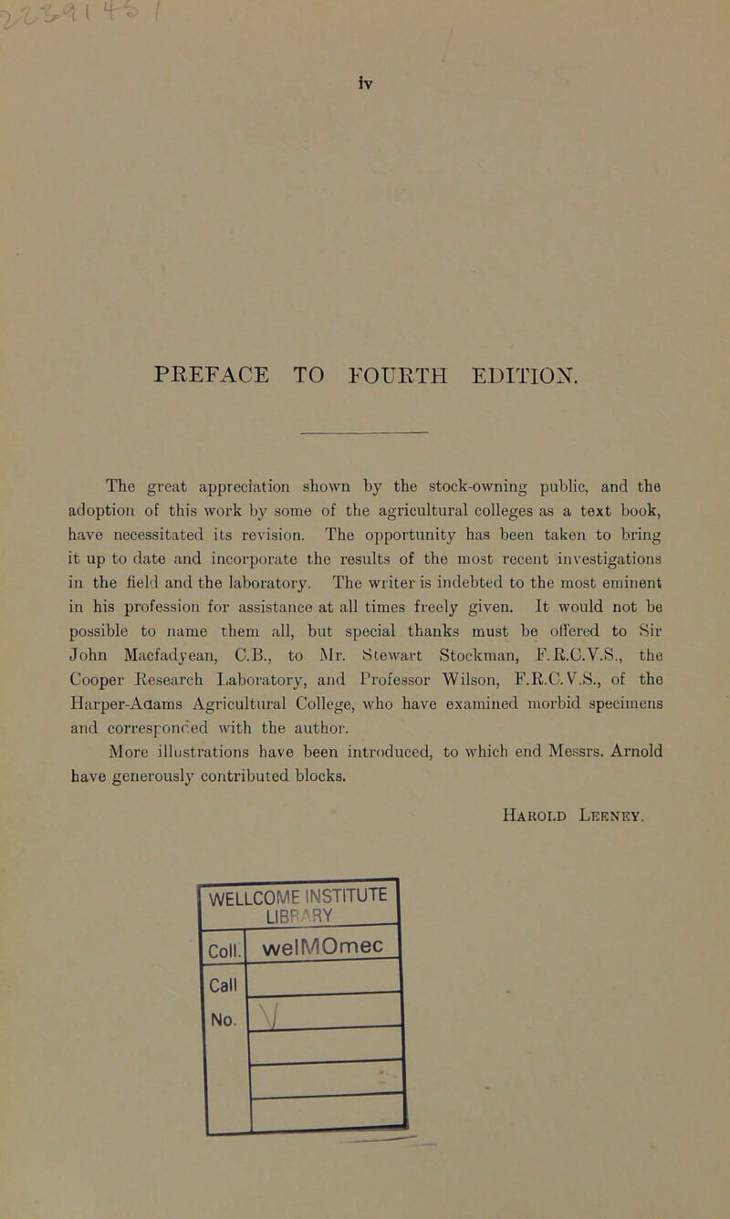 % ( 't‘2 iv PREFACE TO FOURTH EDITION. The great appreciation shown by the stock-owning public, and the adoption of this work by some of the agricultural colleges as a text book, have necessitated its revision. The opportunity has been taken to bring it up to date and incorporate the results of the most recent investigations in the field and the laboratory. The writer is indebted to the most eminent in his profession for assistance at all times freely given. It would not be possible to name them all, but special thanks must be offered to Sir John Macfadyean, C.B., to Mr. Stewart Stockman, F.R.C.V.S., the Cooper Research Laboratory, and Professor Wilson, F.R.C. V.S., of the Harper-Adams Agricultural College, who have examined morbid specimens and corresponded with the author. More illustrations have been introduced, to which end Messrs. Arnold have generously contributed blocks. Harold Leeney. WELLCOME INSTITUTE LIBRARY Coll. welMOmec Call No. i