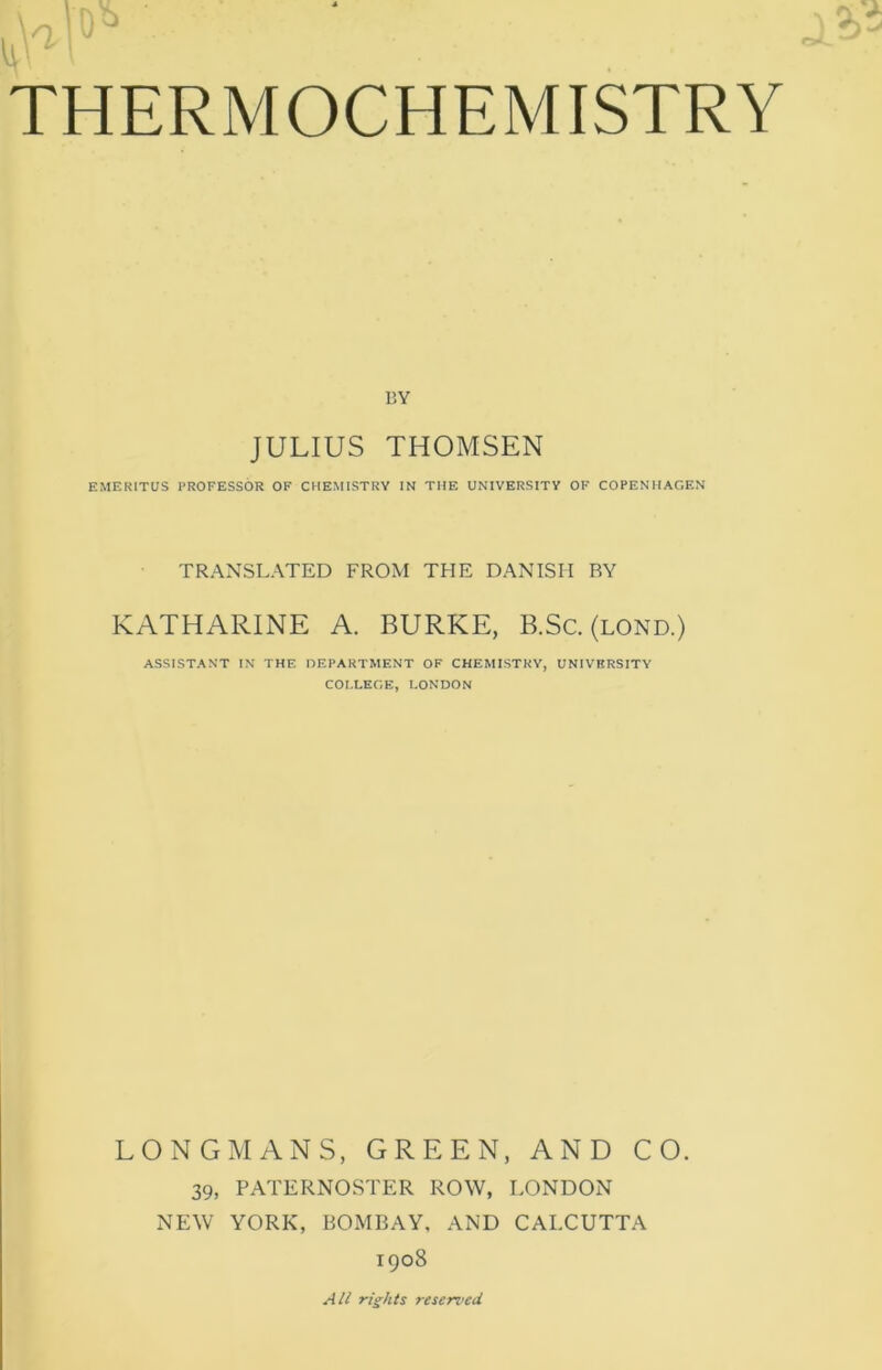 BY JULIUS THOMSEN EMERITUS PROFESSOR OF CHEMISTRY IN THE UNIVERSITY OF CO PEN HAGEN TRANSLATED FROM THE DANISH RY KATHARINE A. BURKE, B.Sc. (lond.) ASSISTANT IN THE DEPARTMENT OF CHEMISTRY, UNIVERSITY COLLEGE, LONDON LONGMANS, GREEN, AND CO. 39, PATERNOSTER ROW, LONDON NEW YORK, BOMBAY, AND CAI.CUTTA 1908 All rights reserved.