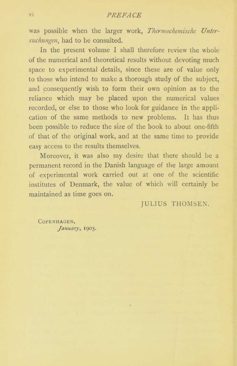 was possible when the larger vvork, Thermochemischc Unter- suchungen, had to be consulted. In the present volume I shall therefore review the whole of the numerical and theoretical results without devoting much space to experimental details, since these are of value only to those who intend to make a thorough study of the subject, and consequently wish to form their own opinion as to the reliance which may be placed upon the numerical values recorded, or else to those who look for guidance in the appli- cation of the same methods to new problems. It has thus been possible to reduce the size of the book to about one-fifth of that of the original work, and at the same time to provide easy access to the results themselves. Moreover, it was also my desire that there should be a permanent record in the Danish language of the large amount of experimental work carried out at one of the scientific institutes of Denmark, the value of which will certainly be maintained as time goes on. JULIUS THOMSEN. COPENHAGEN, Janu ary, 1905.