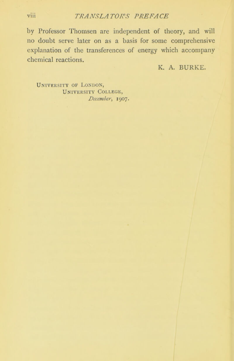 by Professor Thomsen are independent of theory, and will no doubt serve later on as a basis for some comprehensive explanation of the transferences of energy which accompany Chemical reactions. K. A. BURRE. University of London, University College,