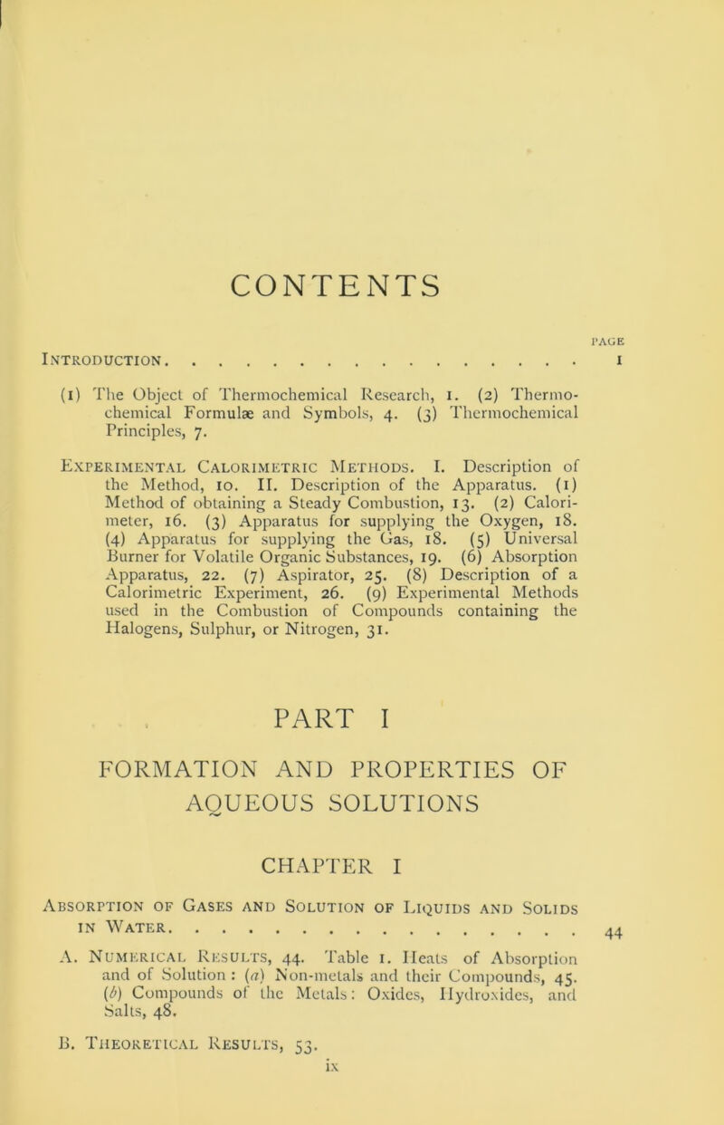 CONTENTS I’AGE Introduction I (i) The Object of Thermochemical Research, i. (2) Thermo- chemical Formulæ and Symbols, 4. (3) Thermochemical Principles, 7. Experimental Calorimetric Methods. I. Description of the Method, 10. II. Description of the Apparatus. (1) Method of obtaining a Steady Combustion, 13. (2) Calori- meter, 16. (3) Apparatus for supplying the Oxygen, 18. (4) Apparatus for supplying the Gas, 18. (5) Universal Burner for Volatile Organic Substances, 19. (6) Absorption Apparatus, 22. (7) Aspirator, 25. (8) Description of a Calorimetric Experiment, 26. (9) Experimental Methods used in the Combustion of Compounds containing the Halogens, Sulphur, or Nitrogen, 31. PART I FORMATION AND PROPERTIES OF AOUEOUS SOLUTIONS CHAPTER I Absorption of Gases and Solution of Liquids and Solids in Water A. Numerical Results, 44. Table 1. Heats of Absorption and of Solution : (a) Non-metals and thcir Compounds, 45. (b) Compounds of the Metals: Oxides, Ilydroxides, and Salts, 48. B. Theoretical Results, 53.