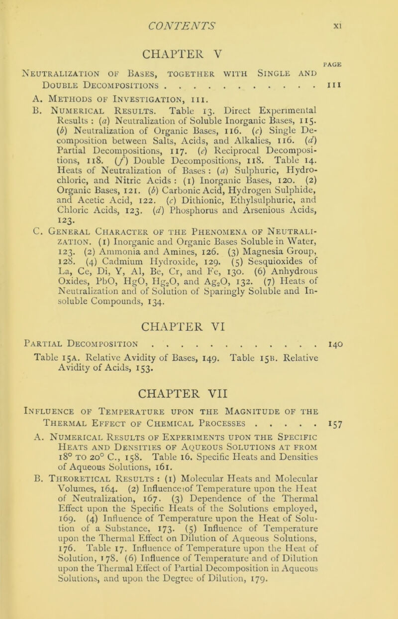 CHAPTER V PAGE Neutralization of Bases, together with Single and Double Decompositions m A. Methods of Investigation, iii. B. Numerical Results. Table 13. Direct Expenmental Results: («) Neutralization of Soluble Inorganic Bases, 115. (6) Neutralization of Organic Bases, 116. (c) Single De- composition between Salts, Acids, and Alkalies, 116. (d) Partial Decompositions, 117. (e) Reciprocal Decomposi- tions, 118. (f) Double Decompositions, 11S. Table 14. Heats of Neutralization of Bases : (a) Sulphuric, Hydro- chloric, and Nitric Acids : (1) Inorganic Bases, 120. (2) Organic Bases, 121. (b) Carbonic Acid, Hydrogen Sulphide, and Acetic Acid, 122. (c) Dithionic, Ethylsulphuric, and Chloric Acids, 123. (d) Phosphorus and Arsenious Acids, 123. C. General Character of the Phenomena of Neutrali- zation. (i) Inorganic and Organic Bases Soluble in Water, 123. (2) Ammonia and Amines, 126. (3) Magnesia Group, 128. (4) Cadmium Hydroxide, 129. (5) Sesquioxides of La, Ce, Di, Y, Al, Bc, Cr, and Fe, 130. (6) Anhydrous Oxides, PbO, HgO, Hg20, and Ag20, 132. (7) Heats of Neutralization and of Solution of Sparingly Soluble and In- soluble Compounds, 134. CHAPTER VI Partial Decom position 140 Table 15A. Relative Avidity of Bases, 149. Table 15B. Relative Avidity of Acids, 153. CHAPTER VII Influence of Temperature upon the Magnitude of the Thermal Effect of Chemical Processes 157 A. Numerical Results of Experiments upon the Specific PIeats and Densities of Aqueous Solutions at from 180 TO 200 C., 158. Table 16. Specific Heats and Densities of Aqueous Solutions, 161. B. Theoretical Results : (1) Molecular Heats and Molecular Volumes, 164. (2) Influence mf Temperature upon the Heat of Neutralization, 167. (3) Dependence of the Thermal Effect upon the Specific Heats of the Solutions employed, 169. (4) Influence of Temperature upon the Heat of Solu- tion of a Substance, 173. (5) Influence of Temperature upon the Thermal Effect on Dilution of Aqueous Solutions, 176. Table 17. Influence of Temperature upon the Heat of Solution, 1 78. (6) Influence of Temperature and of Dilution upon the Thermal Effect of Partial Decomposition in Aqueous Solutions, and upon the Degree of Dilution, 179.