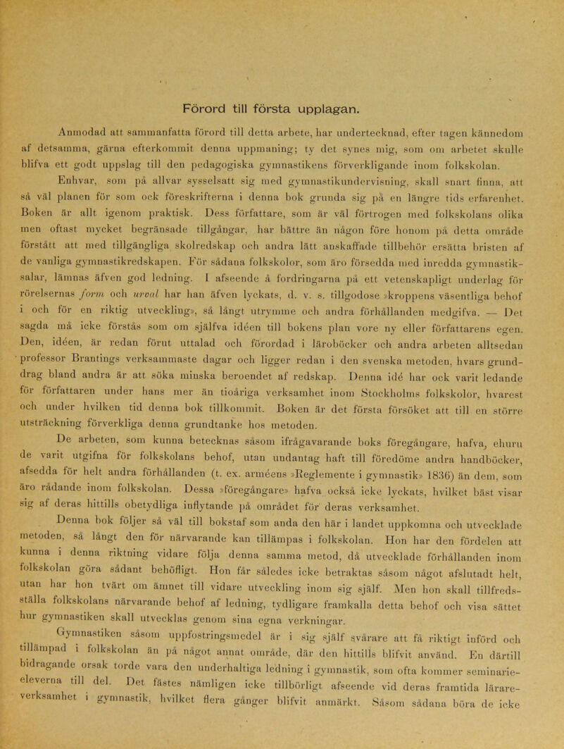Förord till första upplagan. Anmodad att sammanfatta förord till detta arbete, bar undertecknad, efter tagen kännedom af detsamma, gärna efterkommit denna uppmaning; ty det synes mig, som om arbetet skulle blifva ett godt uppslag till den pedagogiska gymnastikens förverkligande inom folkskolan. Enhvar, som på allvar sysselsatt sig med gymnastikundervisning, skall snart finna, att så väl planen för som ock föreskrifterna i denna bok grunda sig på en längre tids erfarenhet. Boken är allt igenom praktisk. Dess författare, som är väl förtrogen med folkskolans olika men oftast mycket begränsade tillgångar, har bättre än någon före honom på detta område förstått att med tillgängliga skolredskap och andra lätt anskaffade tillbehör ersätta bristen af de vanliga gymnastikredskapen. För sådana folkskolor, som äro försedda med inredda gymnastik- salar, lämnas äfven god ledning. I afseende å fordringarna på ett vetenskapligt underlag för rörelsernas form och urval har han äfven lyckats, d. v. s. tillgodose »kroppens väsentliga behof i och för en riktig utveckling», så långt utrymme och andra förhållanden medgifva. — Det sagda ma icke förstas som om själfva ideen till bokens plan vore ny eller författarens egen. Den, ideen, är redan förut uttalad och förordad i läroböcker och andra arbeten alltsedan professor Brantings verksammaste dagar och ligger redan i den svenska metoden, hvars grund- di ag bland andra är att söka minska beroendet af redskap. Denna idé har ock varit ledande för författaren under hans mer än tioåriga verksamhet inom Stockholms folkskolor, hvarest och under hvilken tid denna bok tillkommit. Boken är det första försöket att till en större utsträckning förverkliga denna grundtanke hos metoden. De arbeten, som kunna betecknas såsom ifrågavarande boks föregångare, bafva, ehuru de varit utgifna för folkskolans behof, utan undantag haft till föredöme andra handböcker, afsedda för helt andra förhållanden (t. ex. arméens »Reglemente i gymnastik» 1836) än dem, som äro rådande inom folkskolan. Dessa »föregångare» hafva också icke lyckats, hvilket bäst visar sig af deras hittills obetydliga inflytande på området för deras verksamhet. Denna bok följer så väl till bokstaf som anda den här i landet uppkomna och utvecklade metoden, så långt den för närvarande kan tillämpas i folkskolan. Iion har den fördelen att kunna i denna riktning vidare följa denna samma metod, då utvecklade förhållanden inom folkskolan göra sådant behöfligt. Hon får således icke betraktas såsom något afslutadt. helt, utan har hon tvärt oin ämnet till vidare utveckling inom sig själf. Men hon skall tillfreds- ställa folkskolans närvarande behof af ledning, tydligare framkalla detta behof och visa sättet hui gymnastiken skall utvecklas genom sina egna verkningar. Gymnastiken såsom uppfostringsmedel är i sig själf svårare att få riktigt införd och tillämpad i folkskolan än på något annat område, där den hittills blifvit använd. En därtill bidragande orsak torde vara den underhaltiga ledning i gymnastik, som ofta kommer seminarie- e everna till del. Det fästes nämligen icke tillbörligt afseende vid deras framtida lärare- verksamhet i gymnastik, hvilket flera gånger blifvit anmärkt. Såsom sådana böra de icke